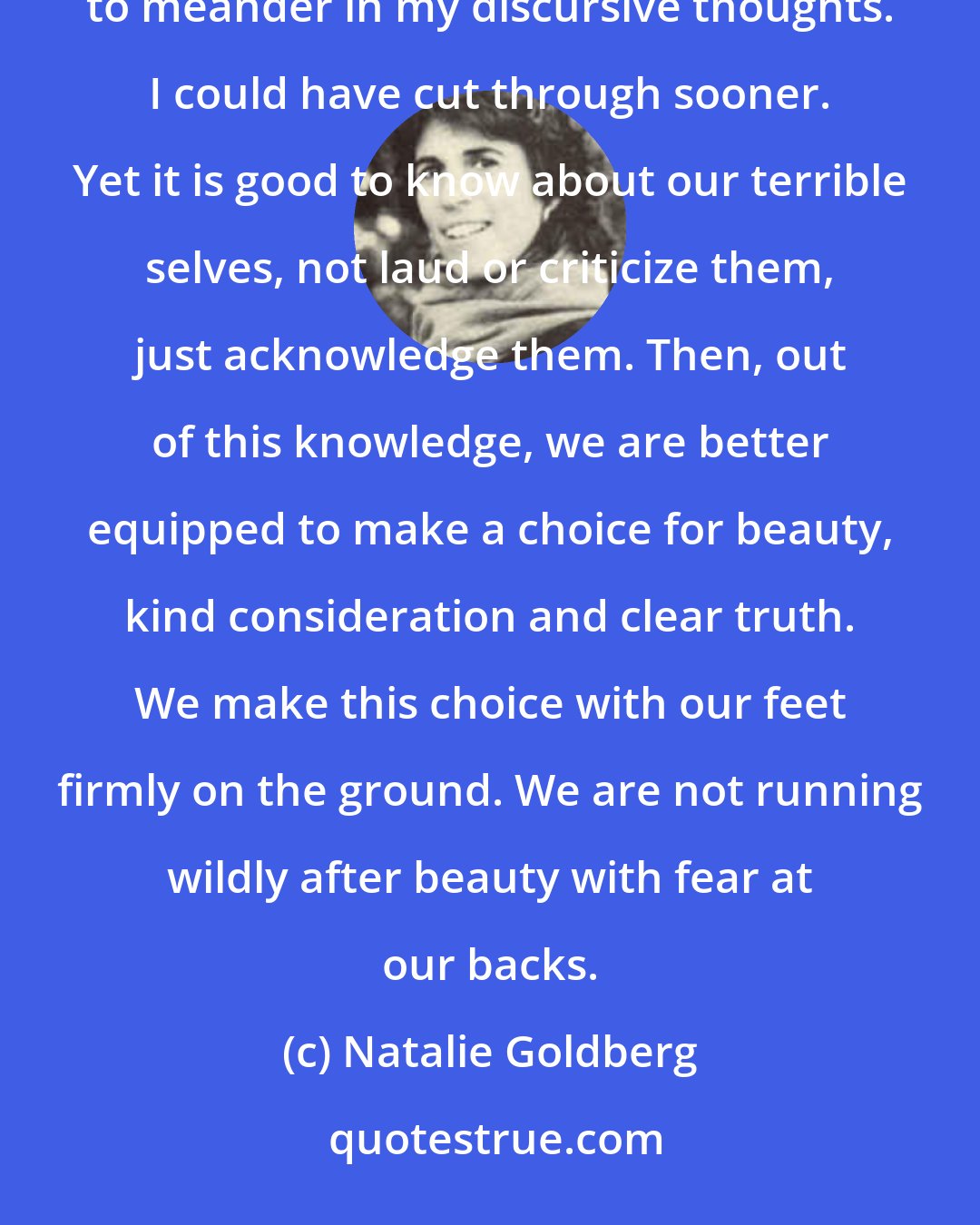 Natalie Goldberg: Actually, when I look at my old notebooks, I think I have been a bit self-indulgent and have given myself too much time to meander in my discursive thoughts. I could have cut through sooner. Yet it is good to know about our terrible selves, not laud or criticize them, just acknowledge them. Then, out of this knowledge, we are better equipped to make a choice for beauty, kind consideration and clear truth. We make this choice with our feet firmly on the ground. We are not running wildly after beauty with fear at our backs.