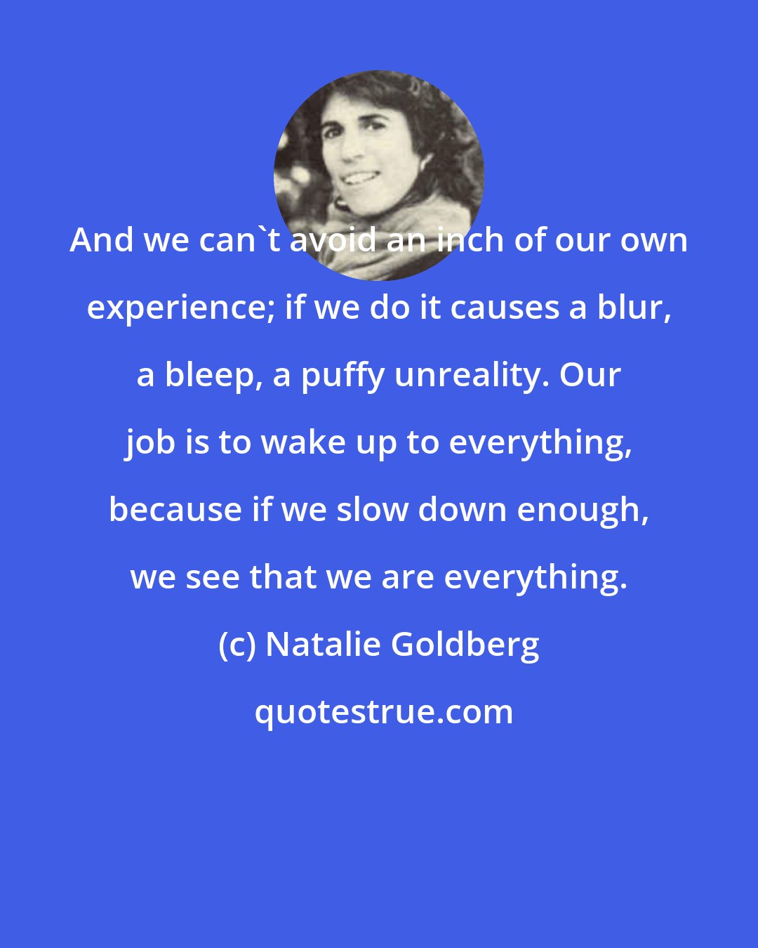 Natalie Goldberg: And we can't avoid an inch of our own experience; if we do it causes a blur, a bleep, a puffy unreality. Our job is to wake up to everything, because if we slow down enough, we see that we are everything.