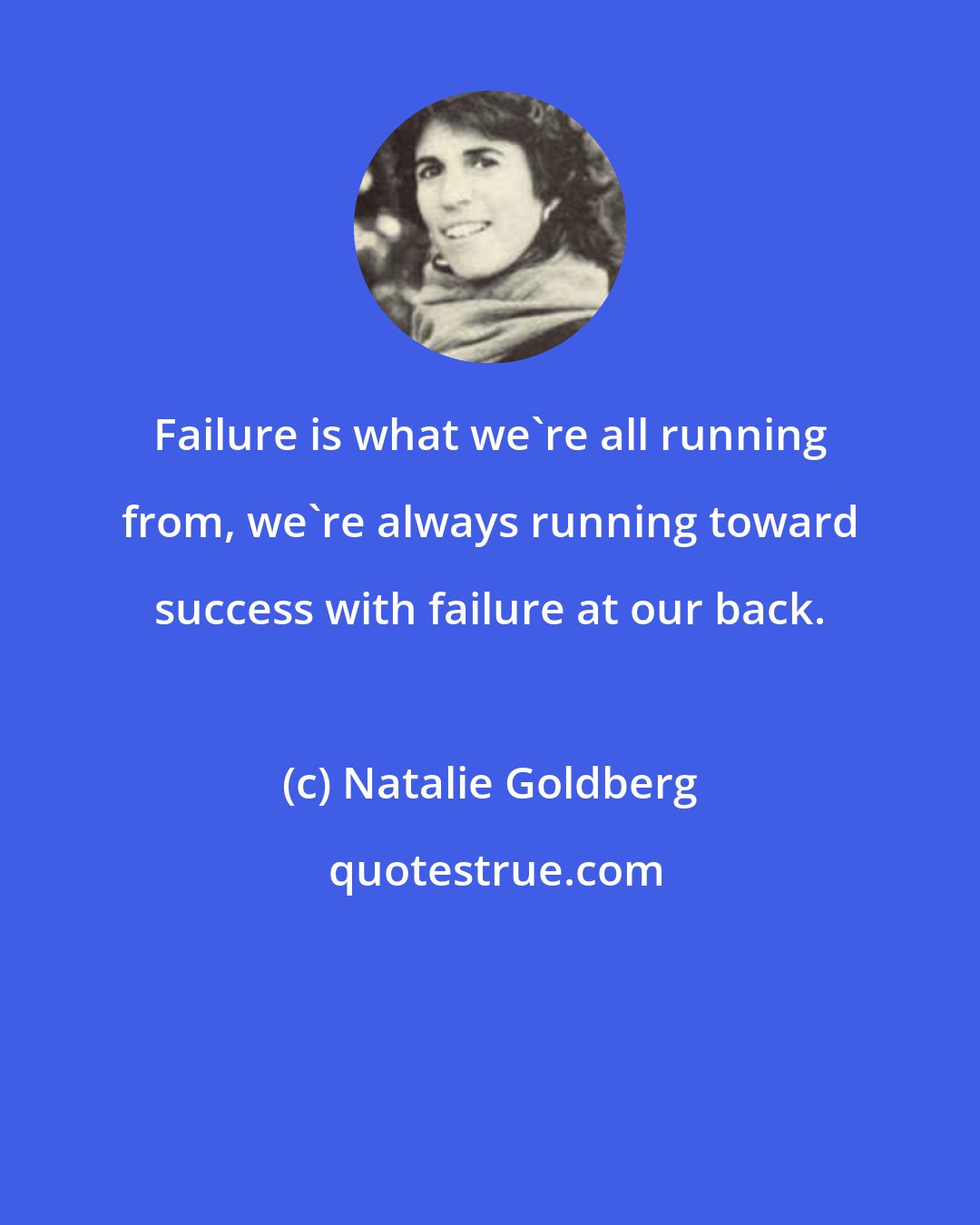 Natalie Goldberg: Failure is what we're all running from, we're always running toward success with failure at our back.