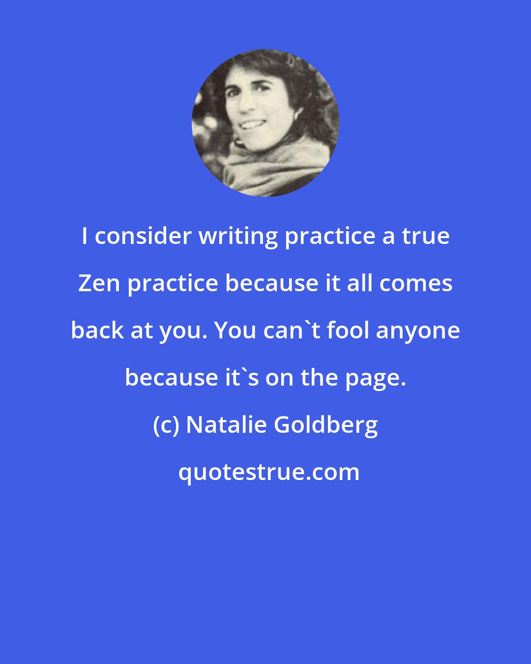 Natalie Goldberg: I consider writing practice a true Zen practice because it all comes back at you. You can't fool anyone because it's on the page.