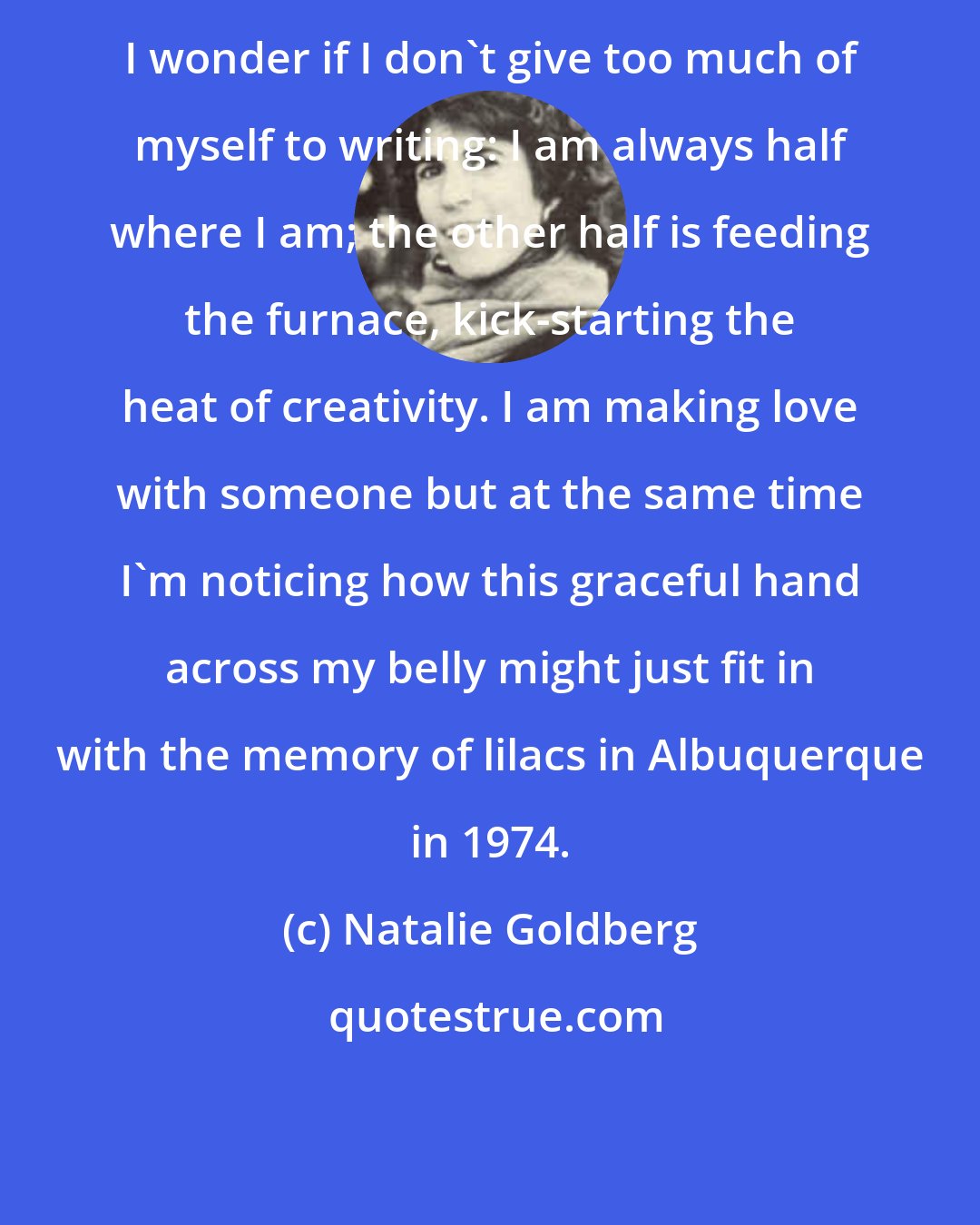 Natalie Goldberg: I wonder if I don't give too much of myself to writing: I am always half where I am; the other half is feeding the furnace, kick-starting the heat of creativity. I am making love with someone but at the same time I'm noticing how this graceful hand across my belly might just fit in with the memory of lilacs in Albuquerque in 1974.