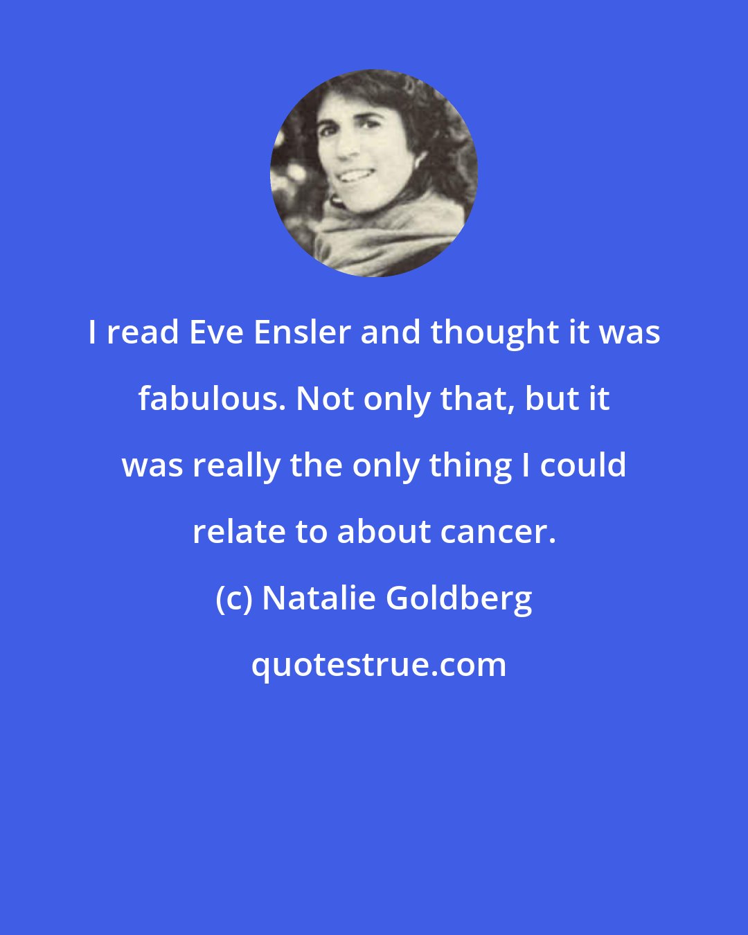 Natalie Goldberg: I read Eve Ensler and thought it was fabulous. Not only that, but it was really the only thing I could relate to about cancer.
