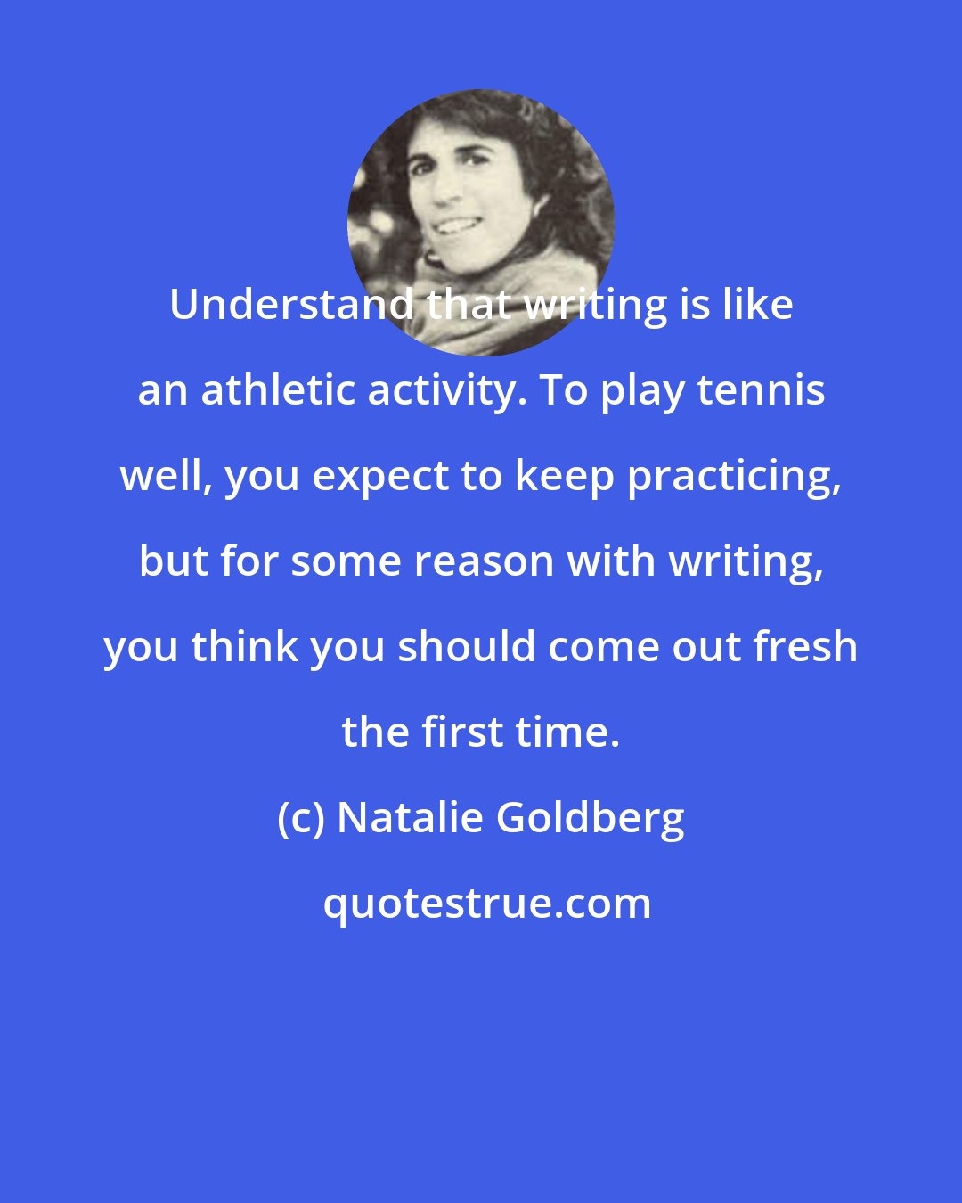 Natalie Goldberg: Understand that writing is like an athletic activity. To play tennis well, you expect to keep practicing, but for some reason with writing, you think you should come out fresh the first time.
