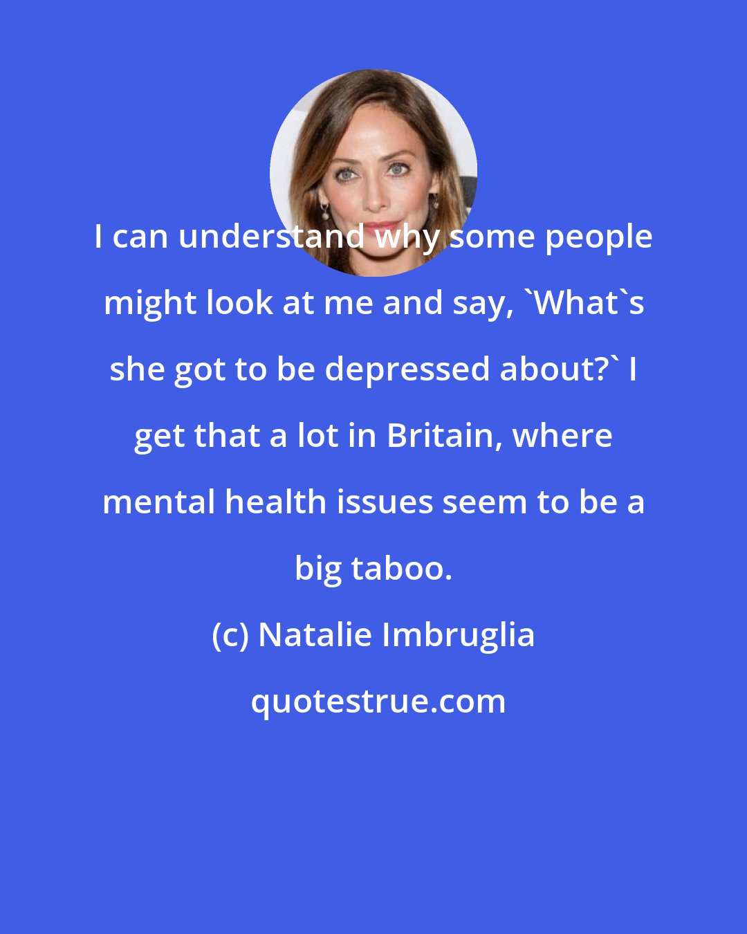 Natalie Imbruglia: I can understand why some people might look at me and say, 'What's she got to be depressed about?' I get that a lot in Britain, where mental health issues seem to be a big taboo.