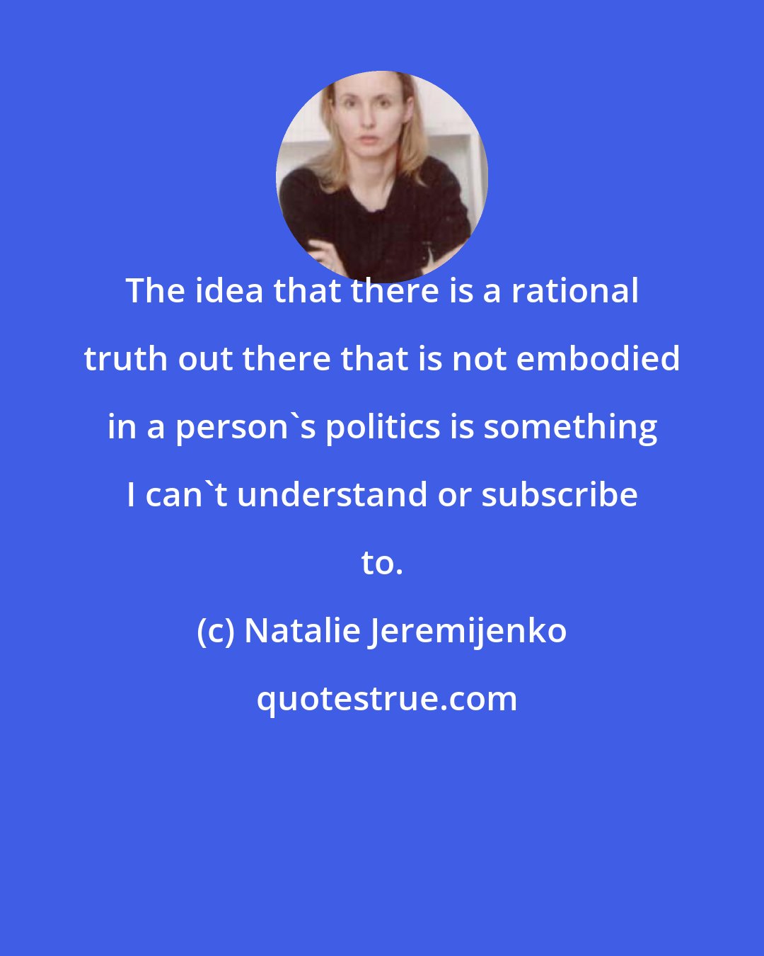 Natalie Jeremijenko: The idea that there is a rational truth out there that is not embodied in a person's politics is something I can't understand or subscribe to.