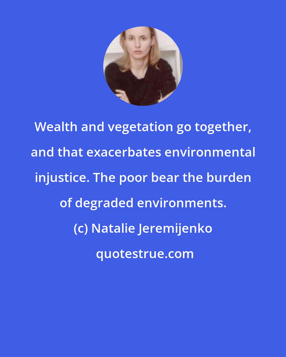 Natalie Jeremijenko: Wealth and vegetation go together, and that exacerbates environmental injustice. The poor bear the burden of degraded environments.