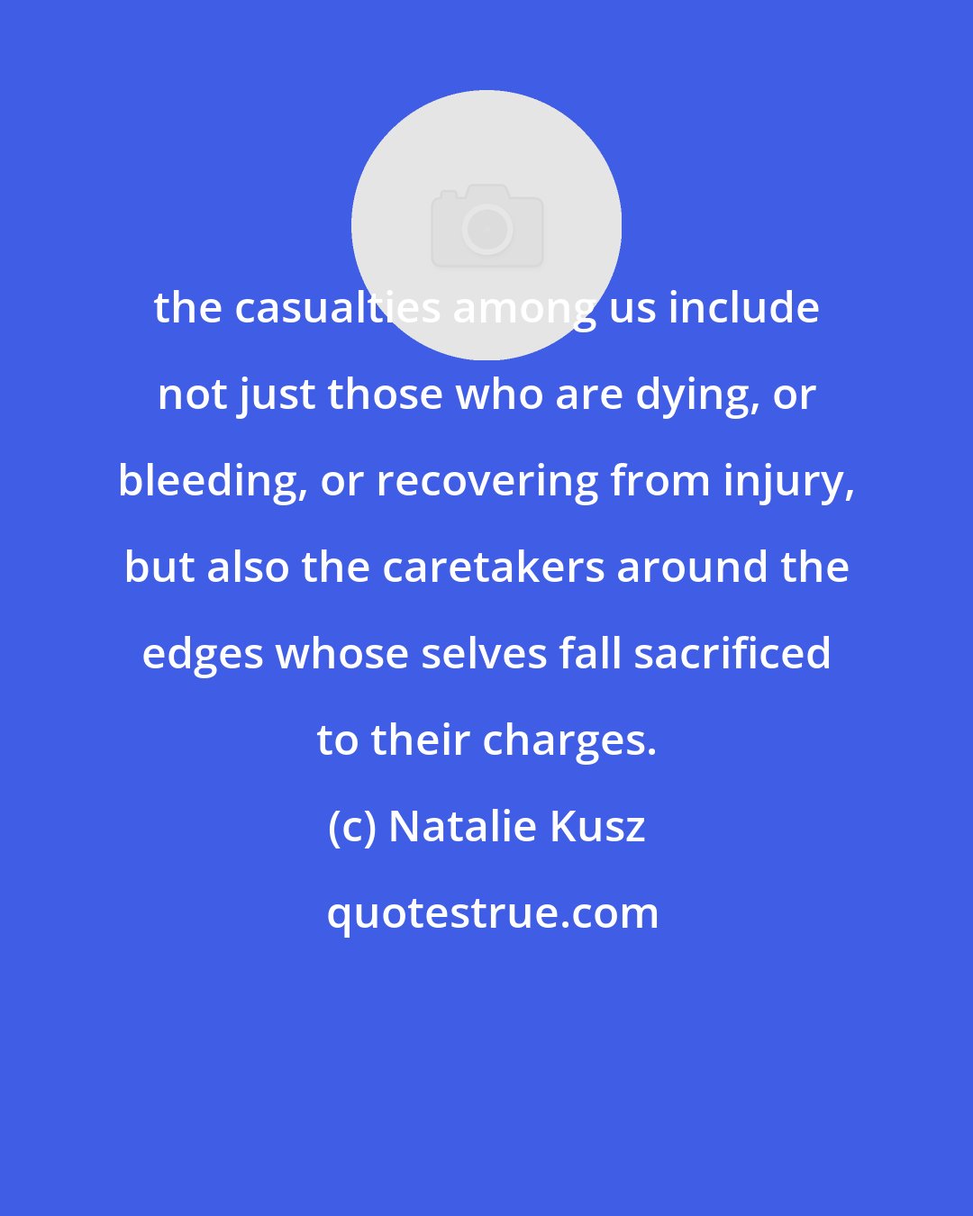 Natalie Kusz: the casualties among us include not just those who are dying, or bleeding, or recovering from injury, but also the caretakers around the edges whose selves fall sacrificed to their charges.