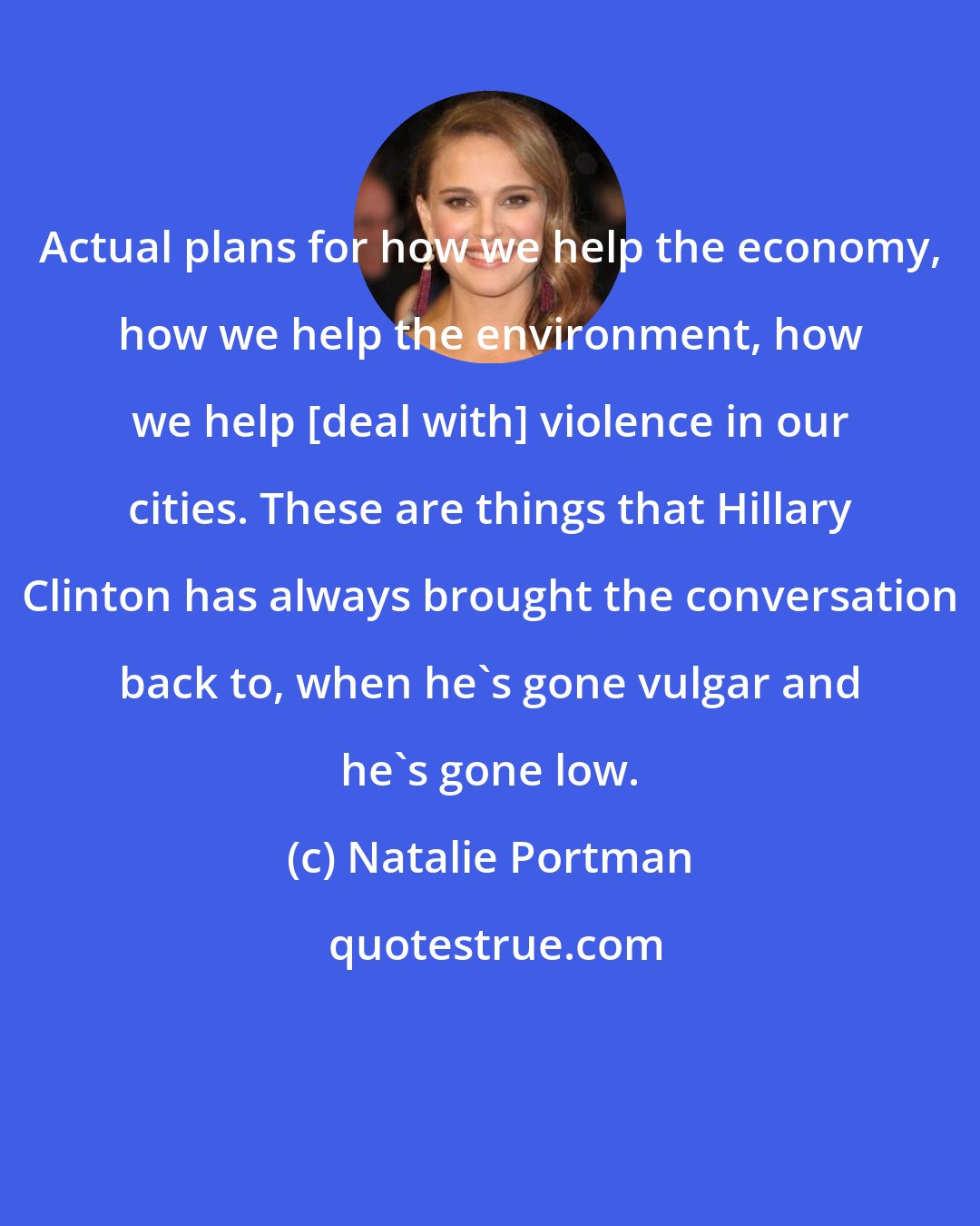 Natalie Portman: Actual plans for how we help the economy, how we help the environment, how we help [deal with] violence in our cities. These are things that Hillary Clinton has always brought the conversation back to, when he's gone vulgar and he's gone low.