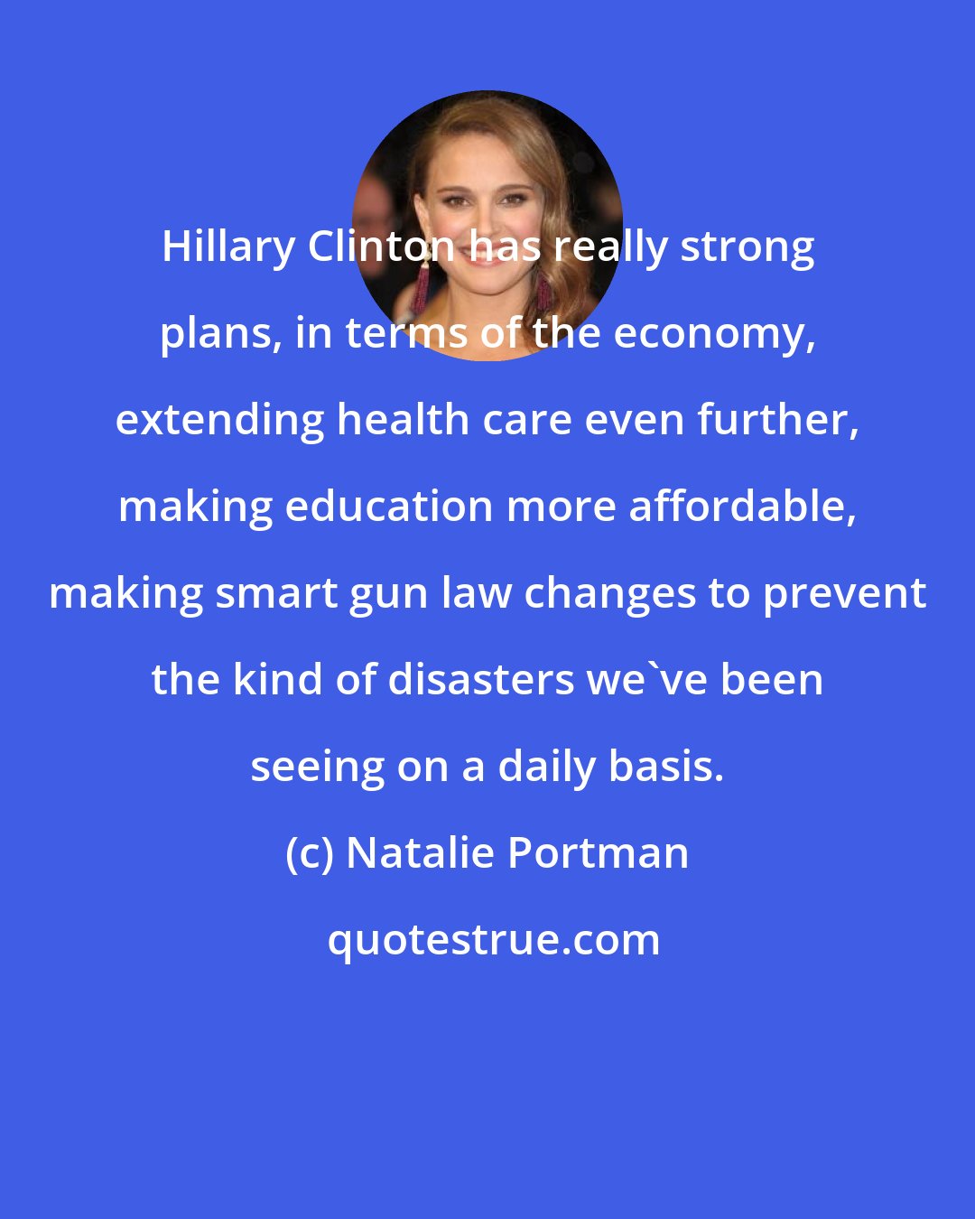 Natalie Portman: Hillary Clinton has really strong plans, in terms of the economy, extending health care even further, making education more affordable, making smart gun law changes to prevent the kind of disasters we've been seeing on a daily basis.