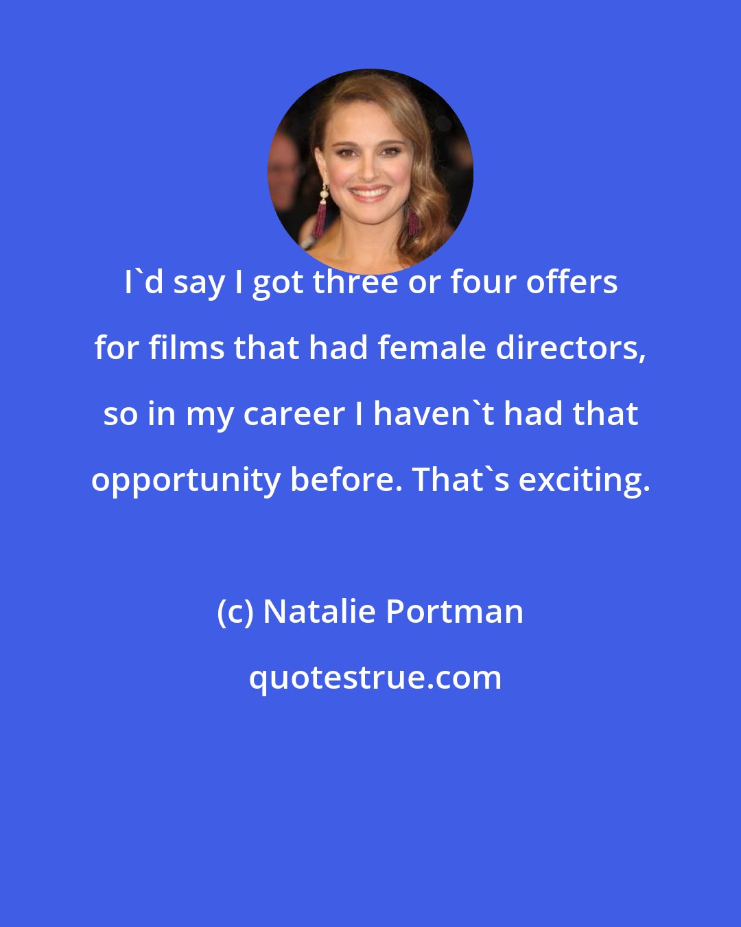 Natalie Portman: I'd say I got three or four offers for films that had female directors, so in my career I haven't had that opportunity before. That's exciting.
