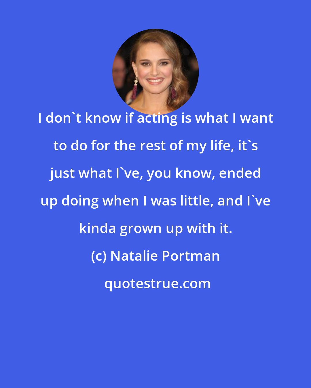 Natalie Portman: I don't know if acting is what I want to do for the rest of my life, it's just what I've, you know, ended up doing when I was little, and I've kinda grown up with it.