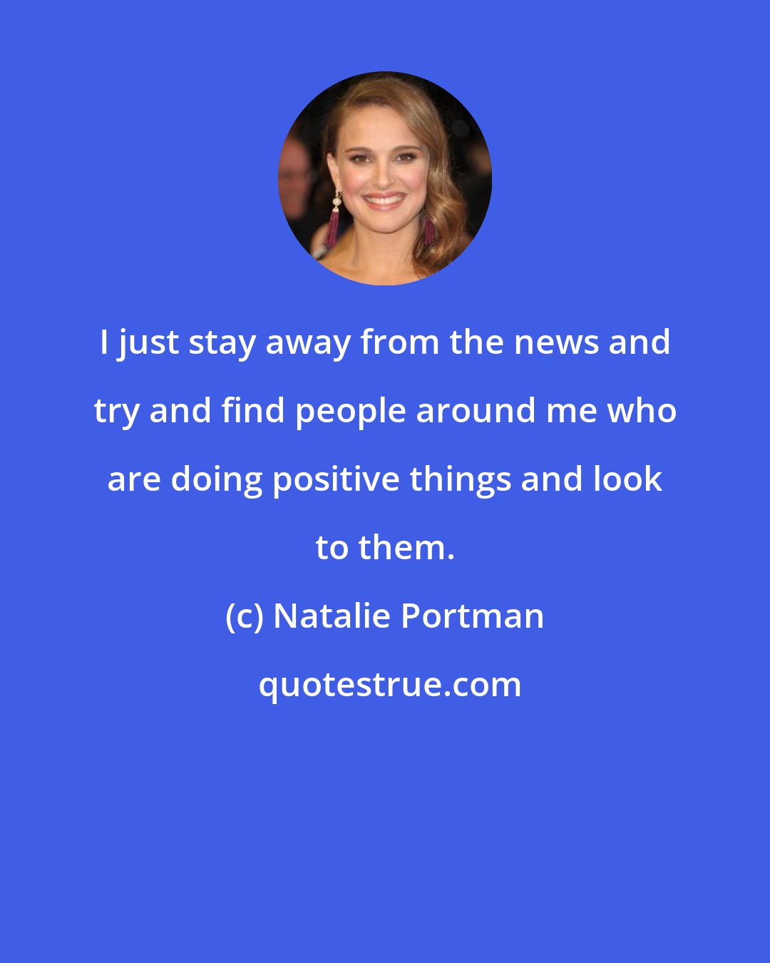 Natalie Portman: I just stay away from the news and try and find people around me who are doing positive things and look to them.