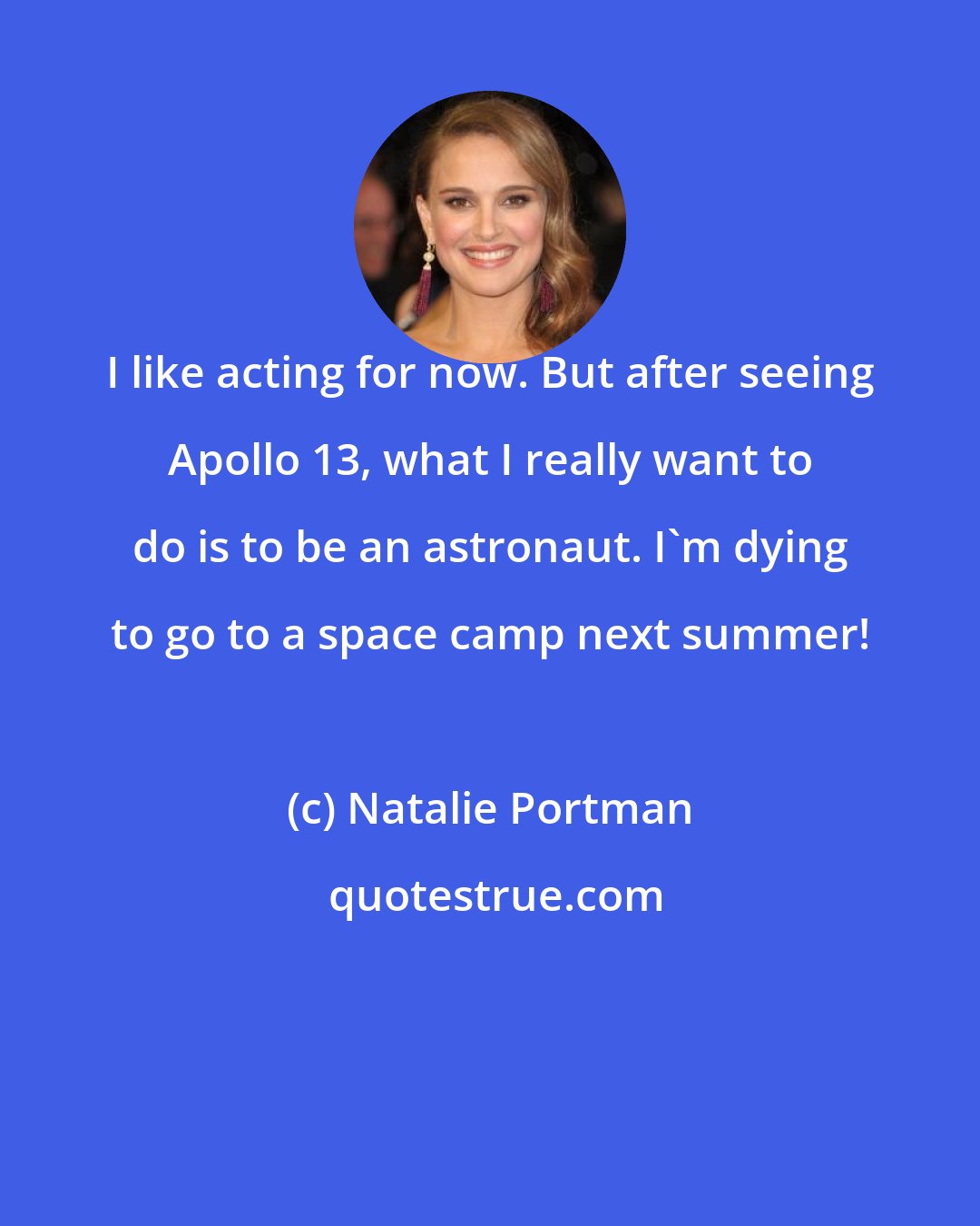 Natalie Portman: I like acting for now. But after seeing Apollo 13, what I really want to do is to be an astronaut. I'm dying to go to a space camp next summer!