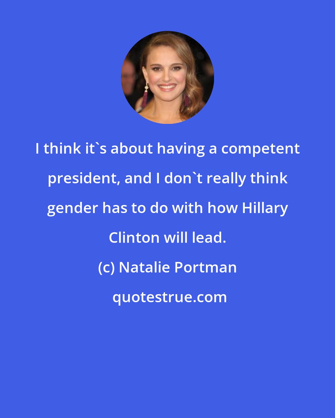 Natalie Portman: I think it's about having a competent president, and I don't really think gender has to do with how Hillary Clinton will lead.