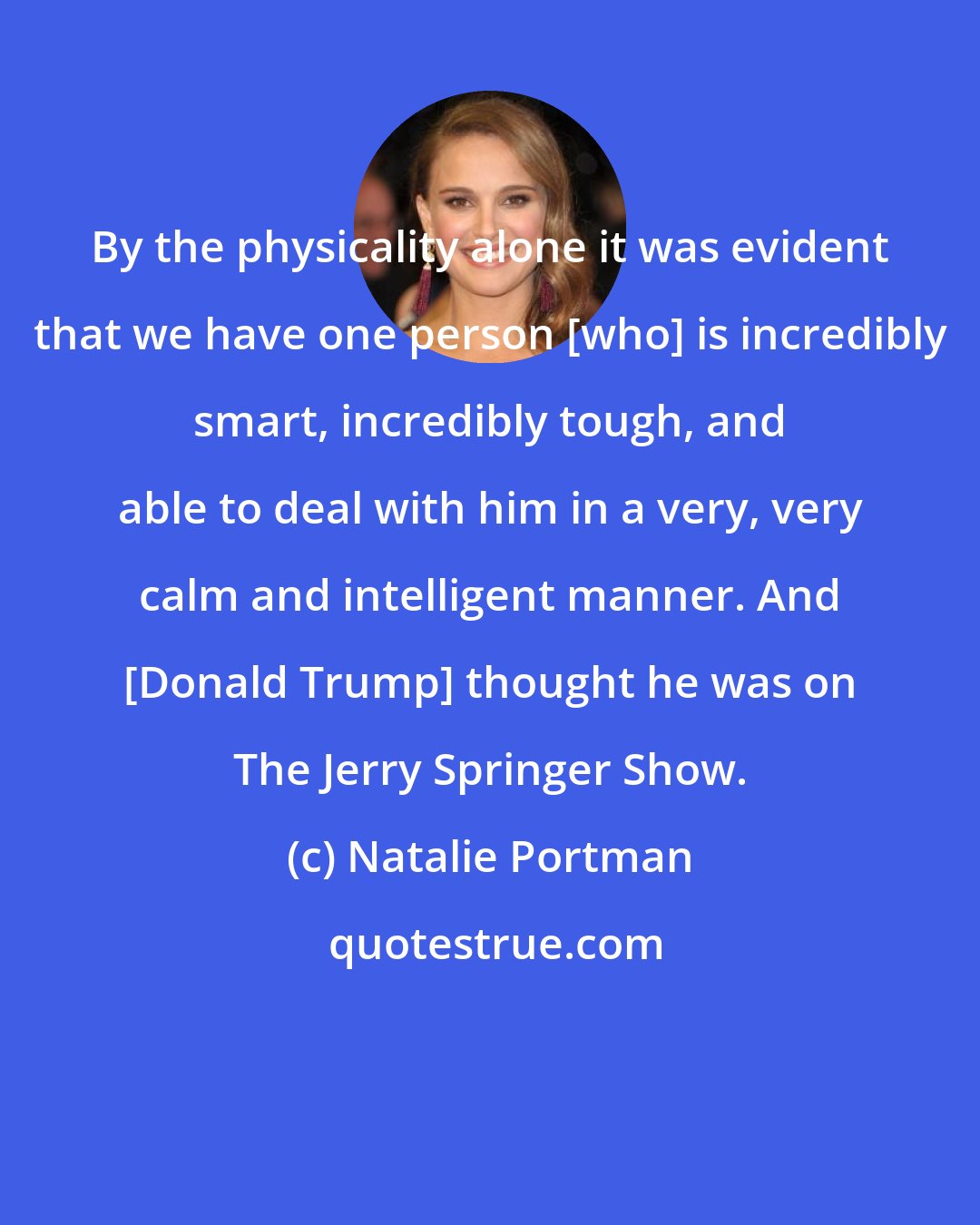 Natalie Portman: By the physicality alone it was evident that we have one person [who] is incredibly smart, incredibly tough, and able to deal with him in a very, very calm and intelligent manner. And [Donald Trump] thought he was on The Jerry Springer Show.