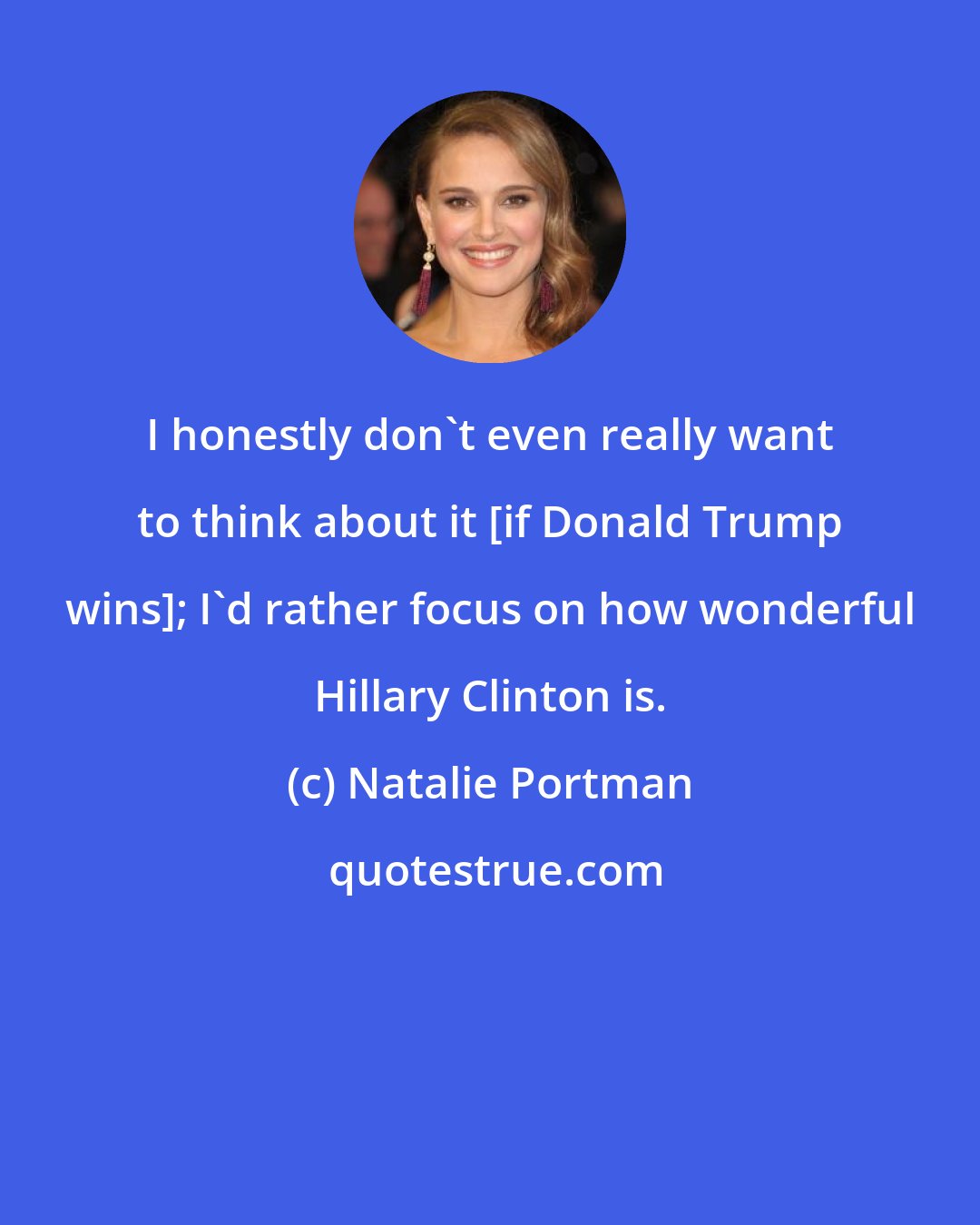 Natalie Portman: I honestly don't even really want to think about it [if Donald Trump wins]; I'd rather focus on how wonderful Hillary Clinton is.