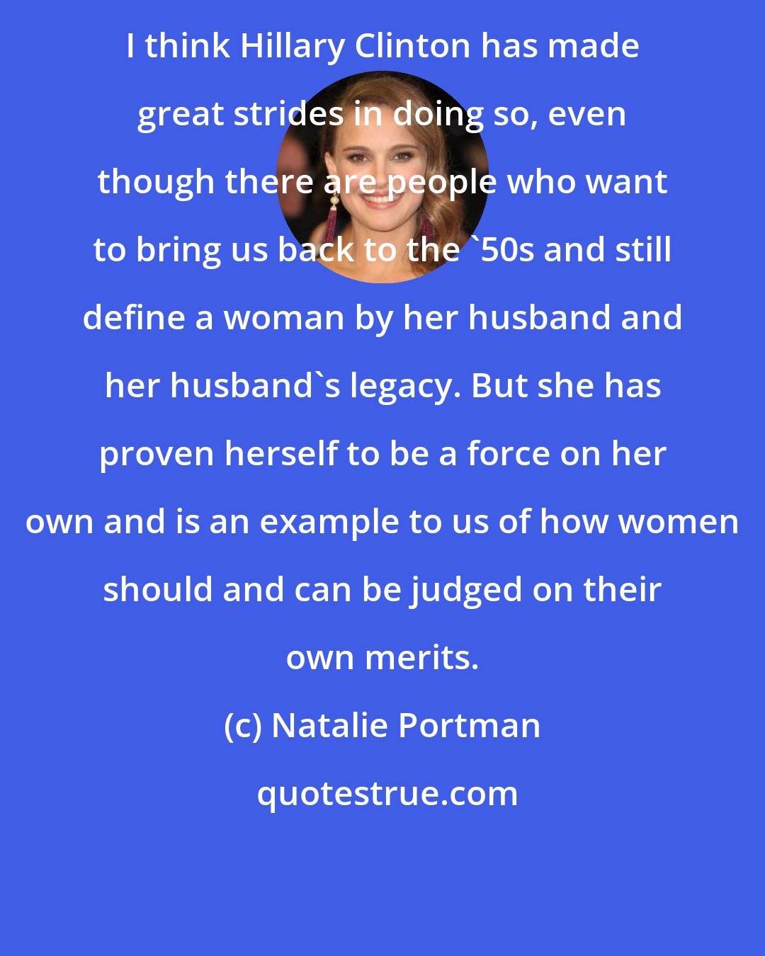 Natalie Portman: I think Hillary Clinton has made great strides in doing so, even though there are people who want to bring us back to the '50s and still define a woman by her husband and her husband's legacy. But she has proven herself to be a force on her own and is an example to us of how women should and can be judged on their own merits.