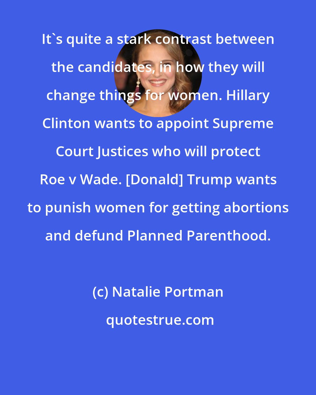 Natalie Portman: It's quite a stark contrast between the candidates, in how they will change things for women. Hillary Clinton wants to appoint Supreme Court Justices who will protect Roe v Wade. [Donald] Trump wants to punish women for getting abortions and defund Planned Parenthood.