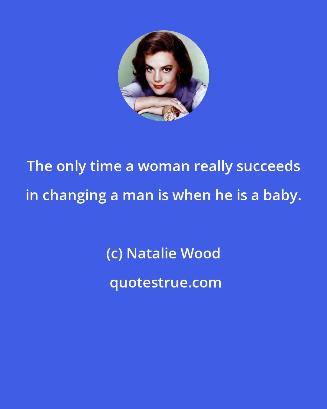 Natalie Wood: The only time a woman really succeeds in changing a man is when he is a baby.