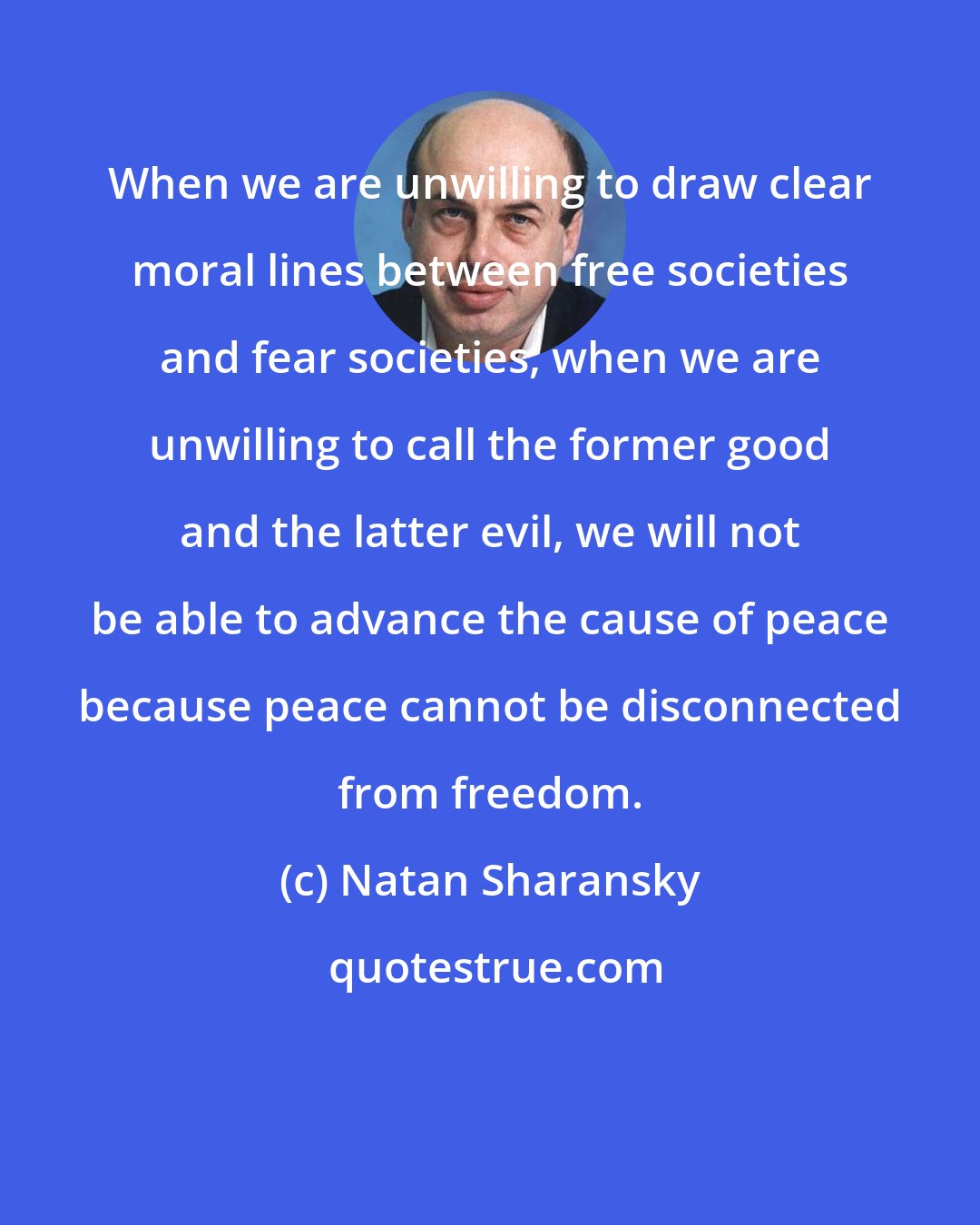 Natan Sharansky: When we are unwilling to draw clear moral lines between free societies and fear societies, when we are unwilling to call the former good and the latter evil, we will not be able to advance the cause of peace because peace cannot be disconnected from freedom.