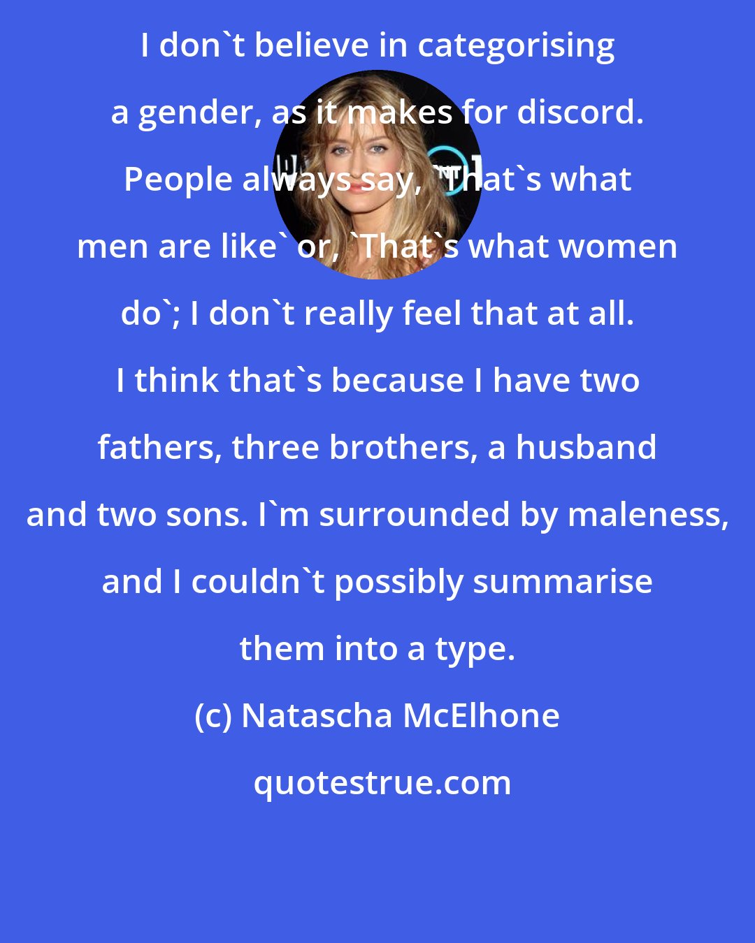 Natascha McElhone: I don't believe in categorising a gender, as it makes for discord. People always say, 'That's what men are like' or, 'That's what women do'; I don't really feel that at all. I think that's because I have two fathers, three brothers, a husband and two sons. I'm surrounded by maleness, and I couldn't possibly summarise them into a type.