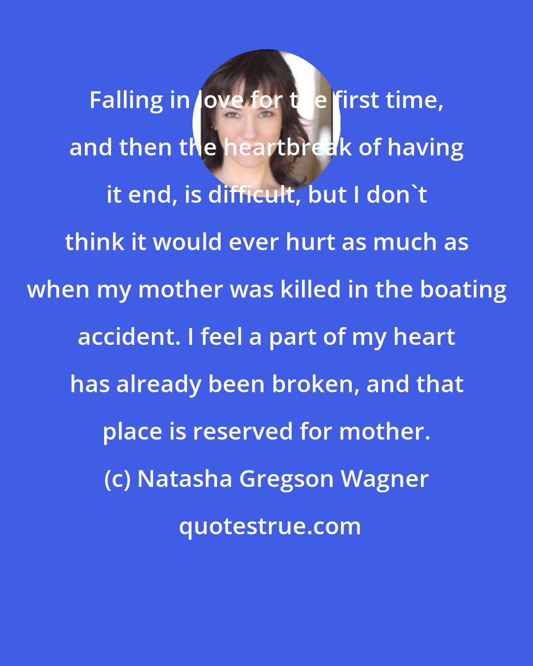 Natasha Gregson Wagner: Falling in love for the first time, and then the heartbreak of having it end, is difficult, but I don't think it would ever hurt as much as when my mother was killed in the boating accident. I feel a part of my heart has already been broken, and that place is reserved for mother.