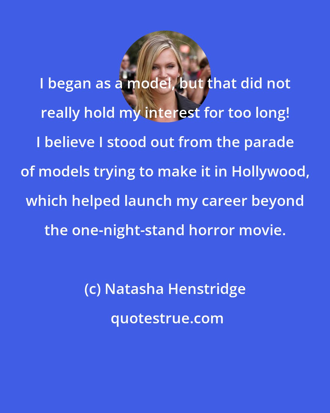Natasha Henstridge: I began as a model, but that did not really hold my interest for too long! I believe I stood out from the parade of models trying to make it in Hollywood, which helped launch my career beyond the one-night-stand horror movie.