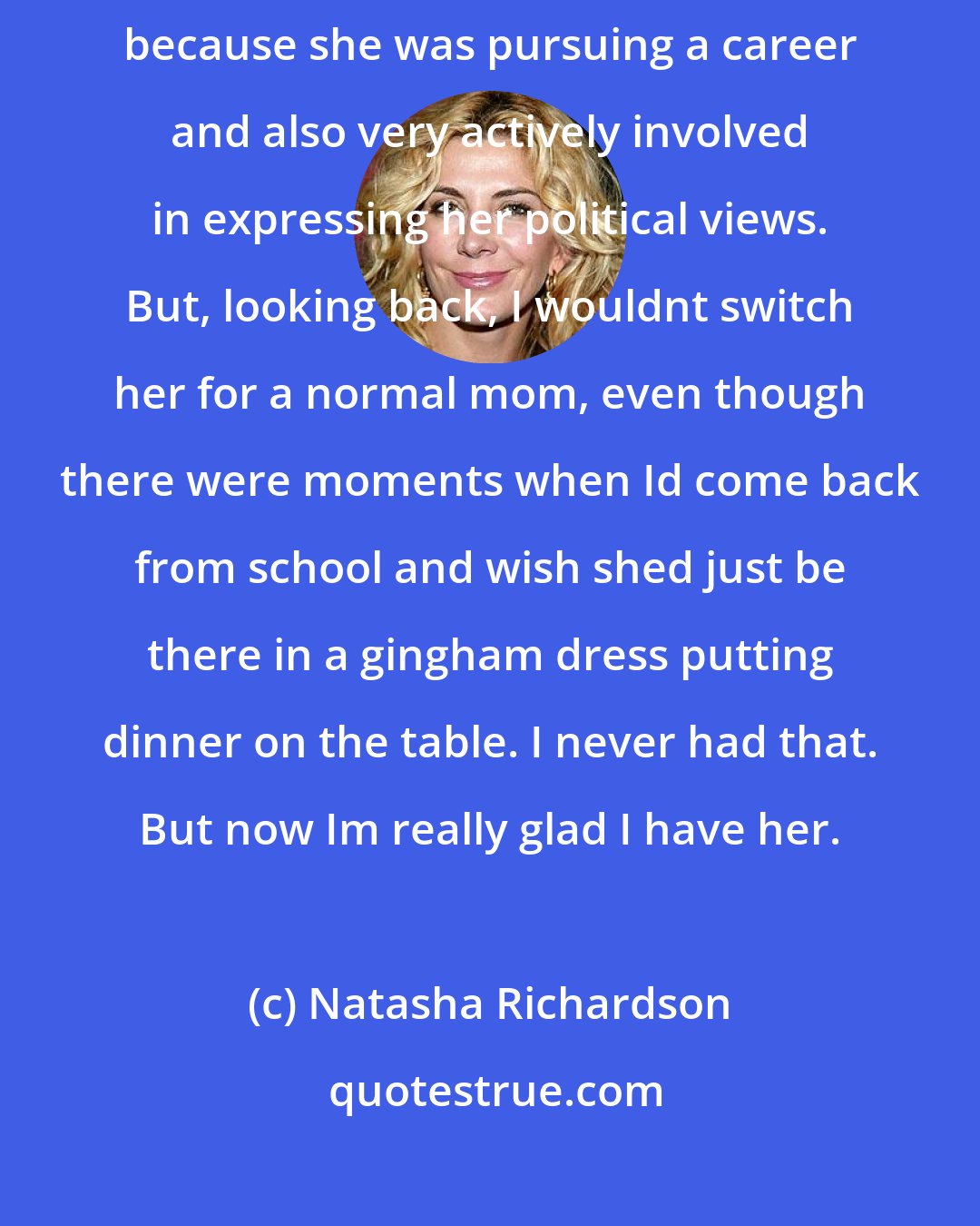 Natasha Richardson: My mother raised me and there was some painful and difficult times, because she was pursuing a career and also very actively involved in expressing her political views. But, looking back, I wouldnt switch her for a normal mom, even though there were moments when Id come back from school and wish shed just be there in a gingham dress putting dinner on the table. I never had that. But now Im really glad I have her.