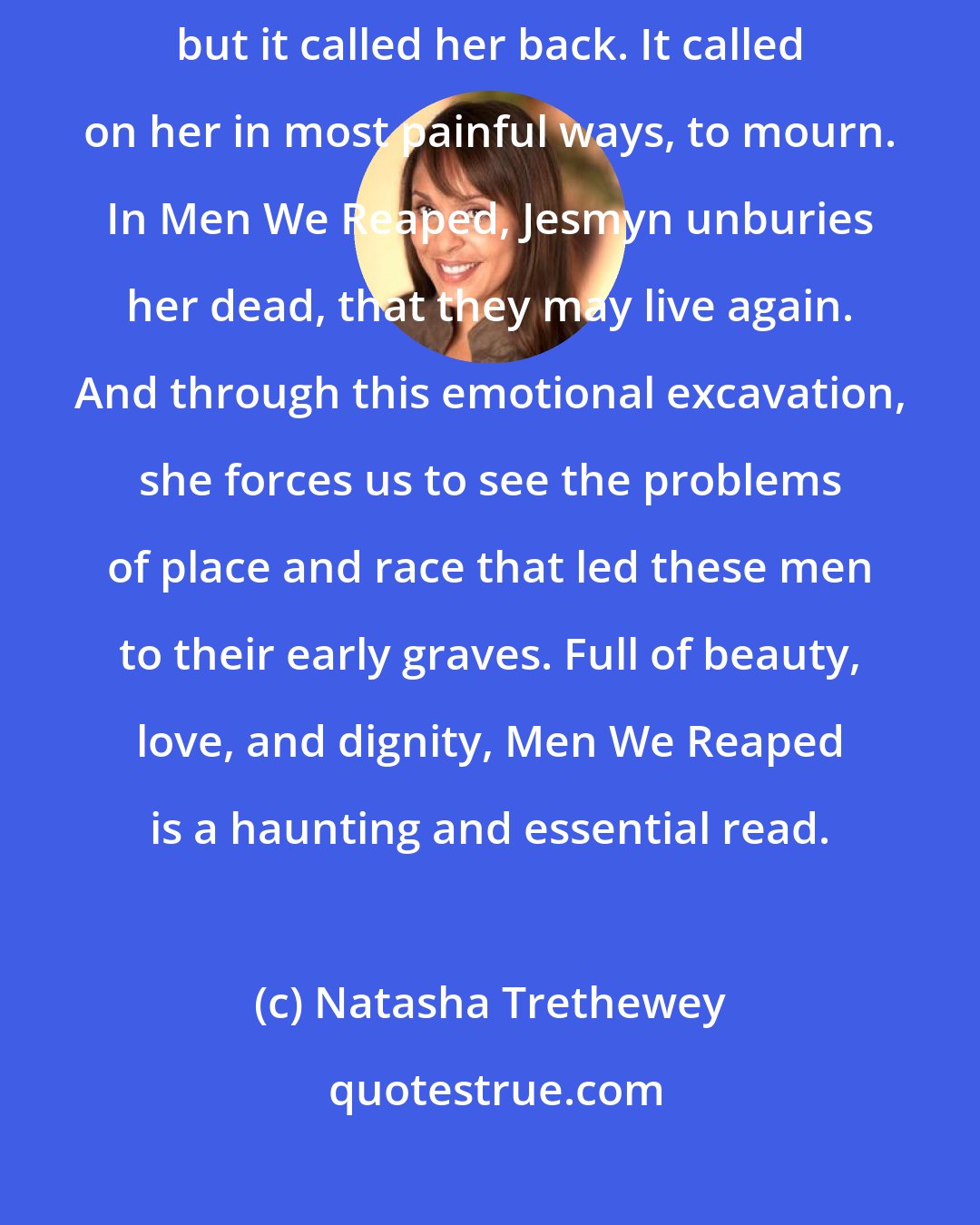 Natasha Trethewey: Jesmyn Ward left her Gulf Coast home for education and experience, but it called her back. It called on her in most painful ways, to mourn. In Men We Reaped, Jesmyn unburies her dead, that they may live again. And through this emotional excavation, she forces us to see the problems of place and race that led these men to their early graves. Full of beauty, love, and dignity, Men We Reaped is a haunting and essential read.