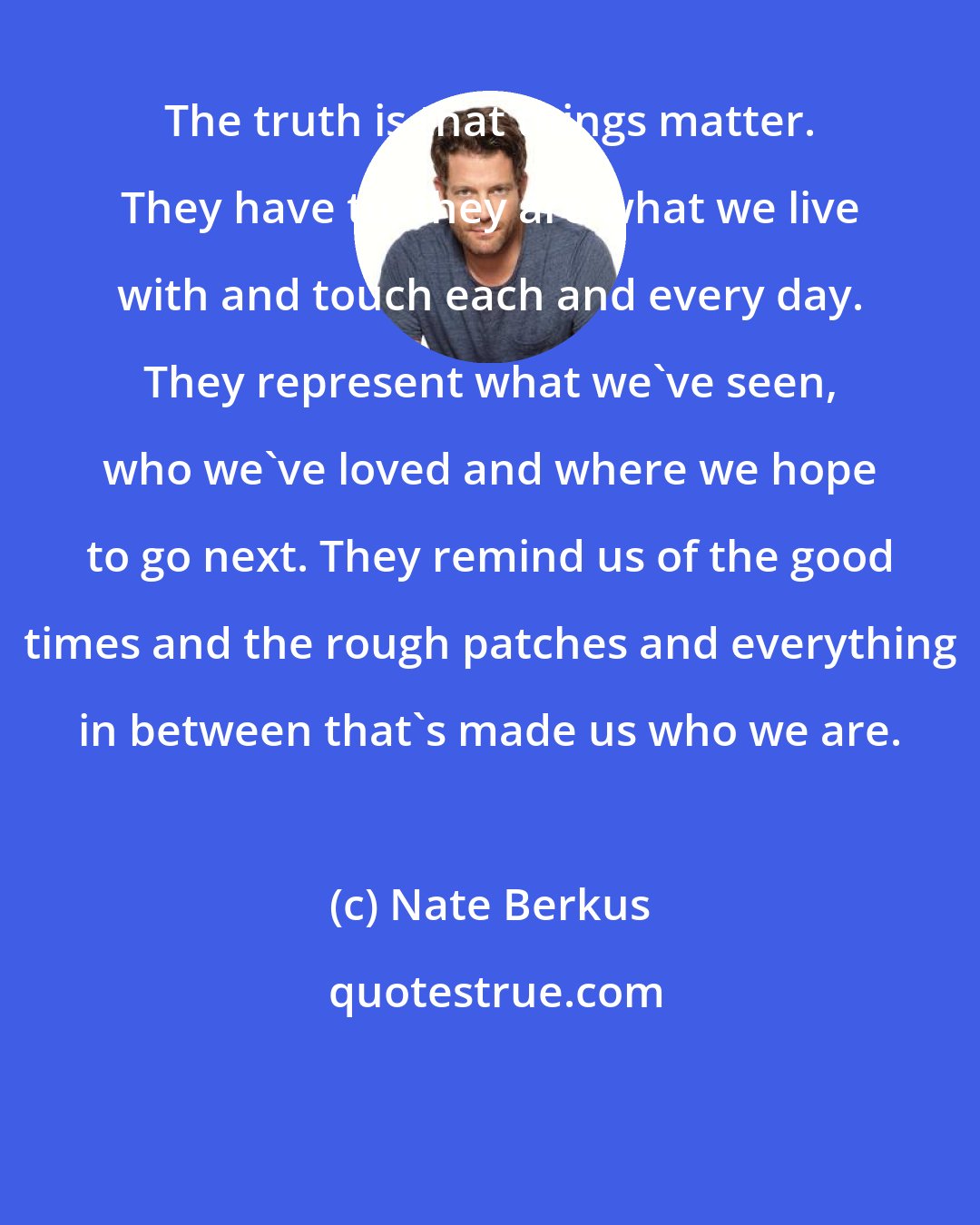 Nate Berkus: The truth is that things matter. They have to, they are what we live with and touch each and every day. They represent what we've seen, who we've loved and where we hope to go next. They remind us of the good times and the rough patches and everything in between that's made us who we are.