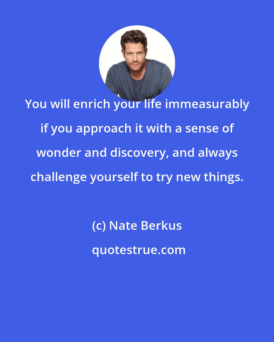 Nate Berkus: You will enrich your life immeasurably if you approach it with a sense of wonder and discovery, and always challenge yourself to try new things.