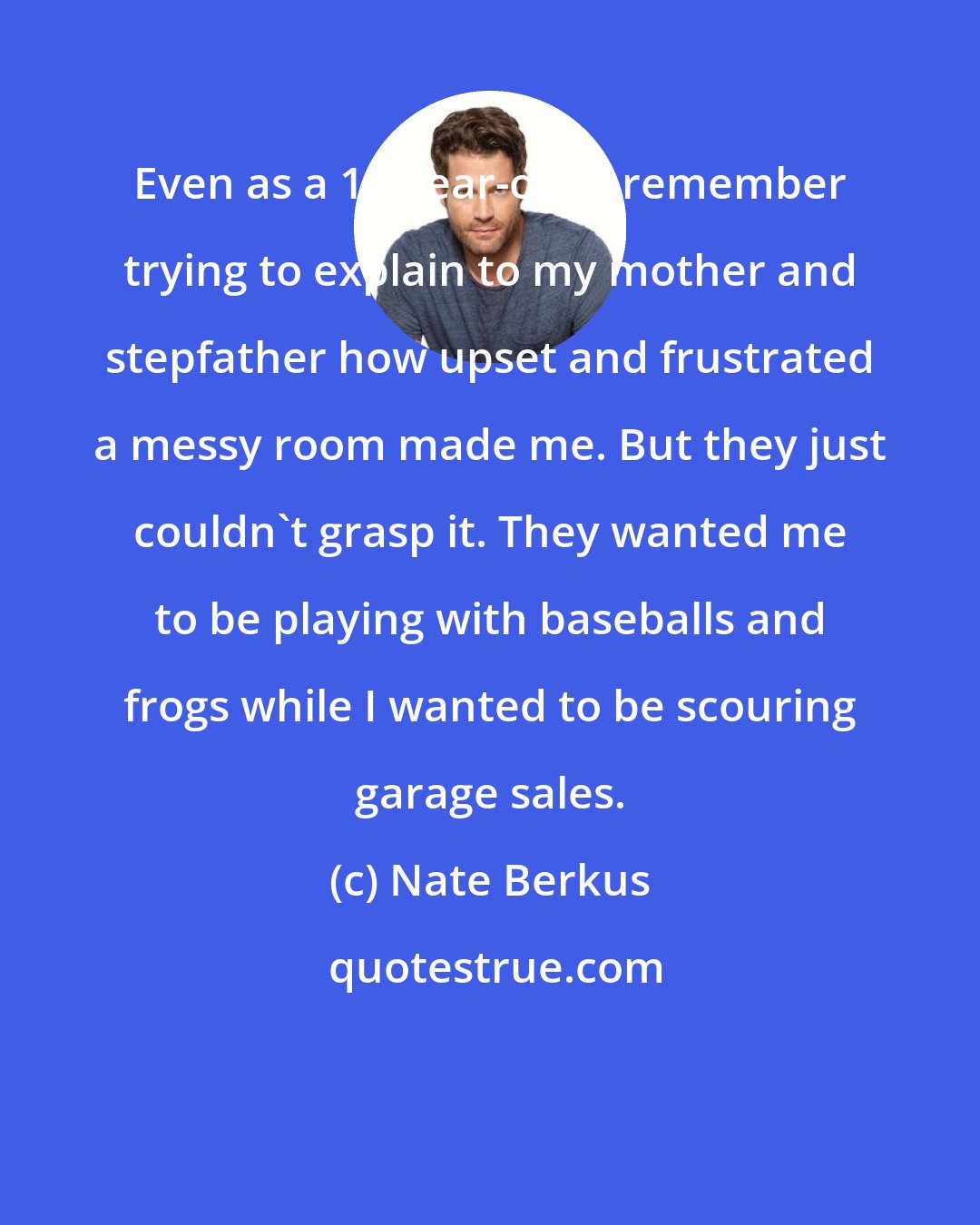 Nate Berkus: Even as a 10-year-old, I remember trying to explain to my mother and stepfather how upset and frustrated a messy room made me. But they just couldn't grasp it. They wanted me to be playing with baseballs and frogs while I wanted to be scouring garage sales.