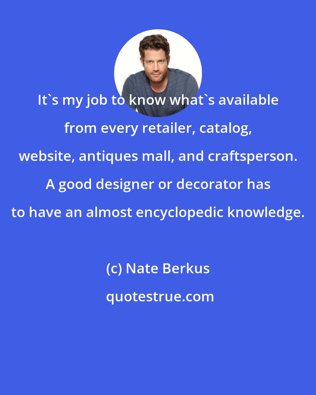 Nate Berkus: It's my job to know what's available from every retailer, catalog, website, antiques mall, and craftsperson. A good designer or decorator has to have an almost encyclopedic knowledge.