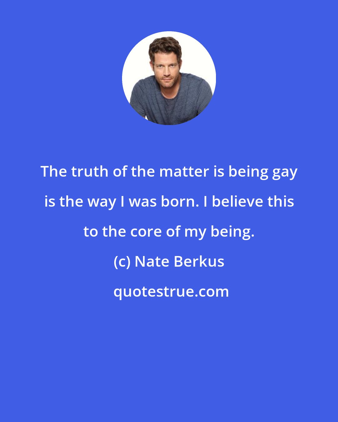 Nate Berkus: The truth of the matter is being gay is the way I was born. I believe this to the core of my being.