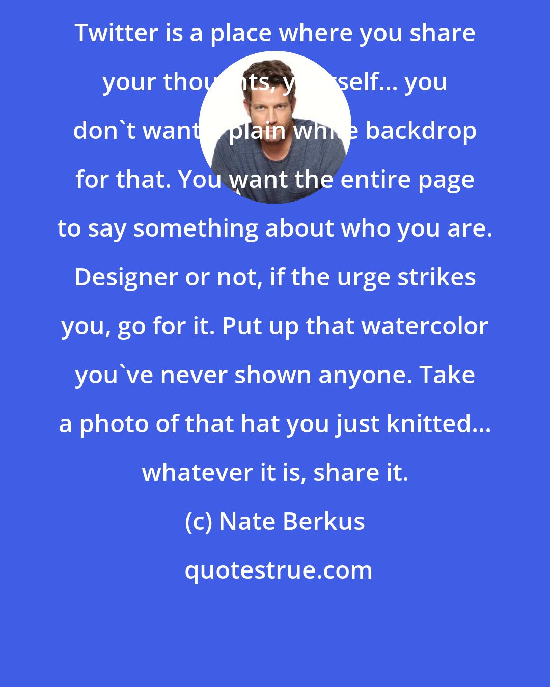 Nate Berkus: Twitter is a place where you share your thoughts, yourself... you don't want a plain white backdrop for that. You want the entire page to say something about who you are. Designer or not, if the urge strikes you, go for it. Put up that watercolor you've never shown anyone. Take a photo of that hat you just knitted... whatever it is, share it.