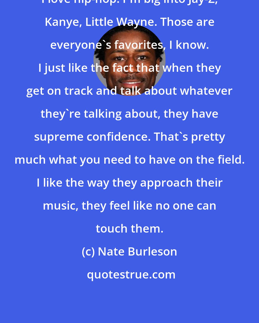 Nate Burleson: I love hip-hop. I'm big into Jay-Z, Kanye, Little Wayne. Those are everyone's favorites, I know. I just like the fact that when they get on track and talk about whatever they're talking about, they have supreme confidence. That's pretty much what you need to have on the field. I like the way they approach their music, they feel like no one can touch them.