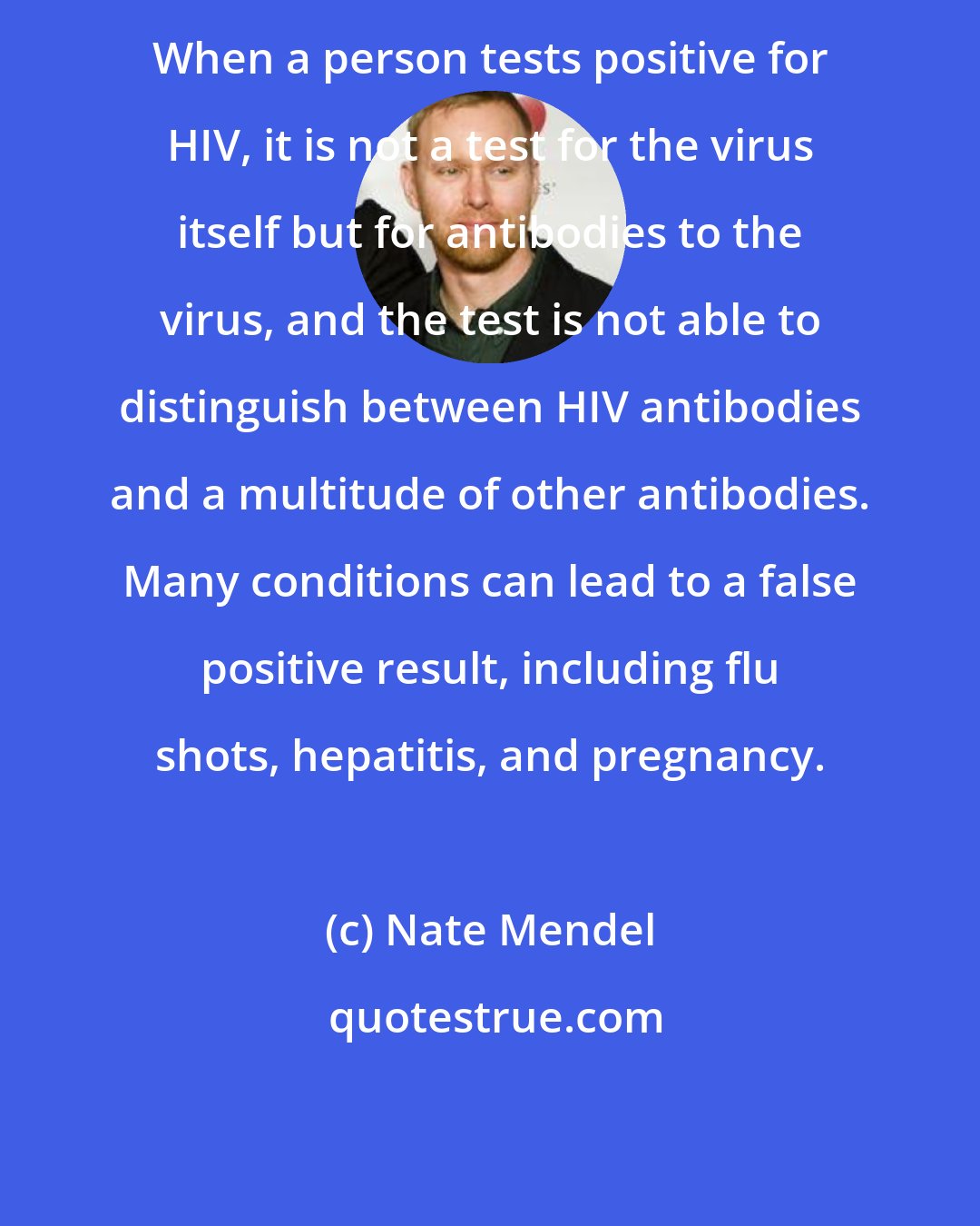 Nate Mendel: When a person tests positive for HIV, it is not a test for the virus itself but for antibodies to the virus, and the test is not able to distinguish between HIV antibodies and a multitude of other antibodies. Many conditions can lead to a false positive result, including flu shots, hepatitis, and pregnancy.