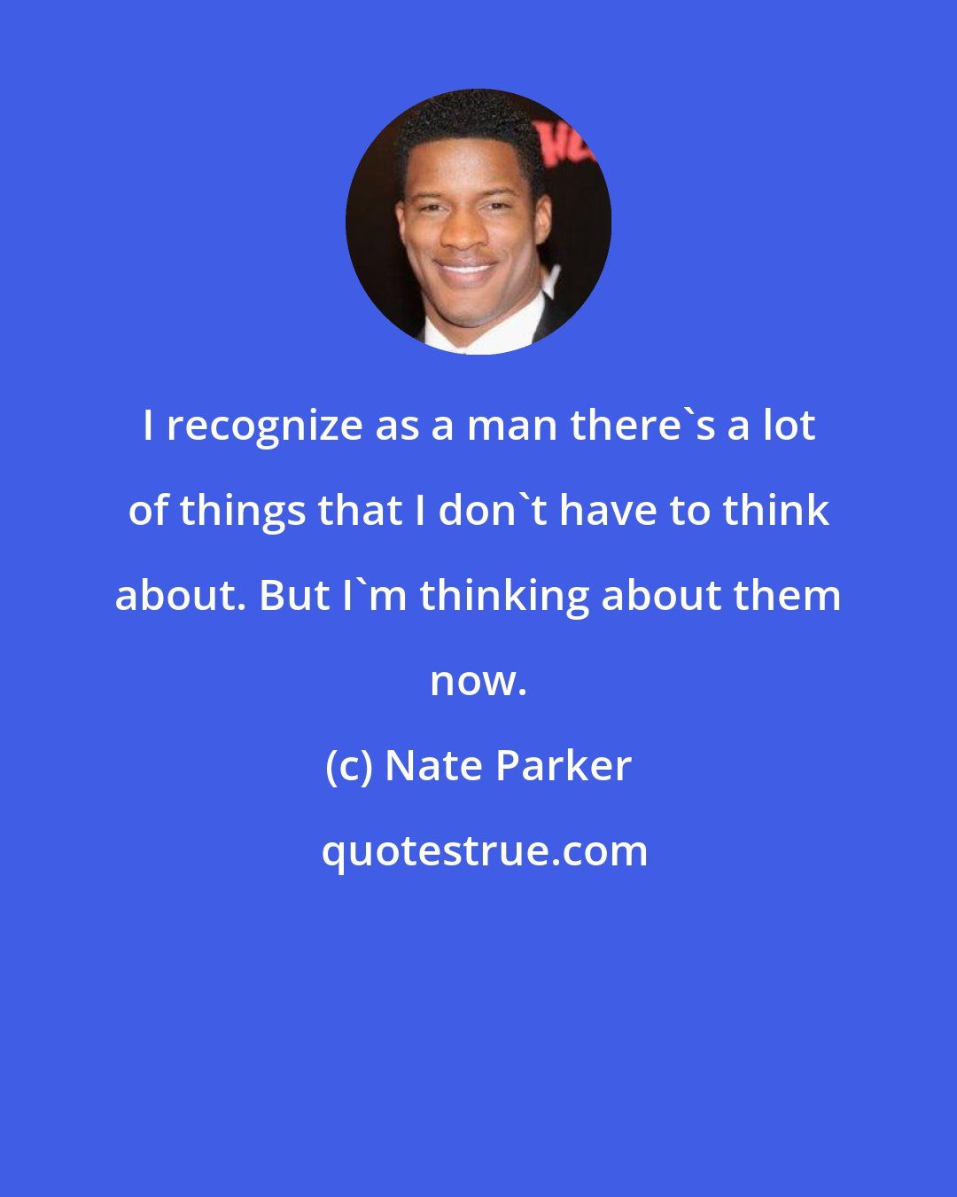 Nate Parker: I recognize as a man there's a lot of things that I don't have to think about. But I'm thinking about them now.