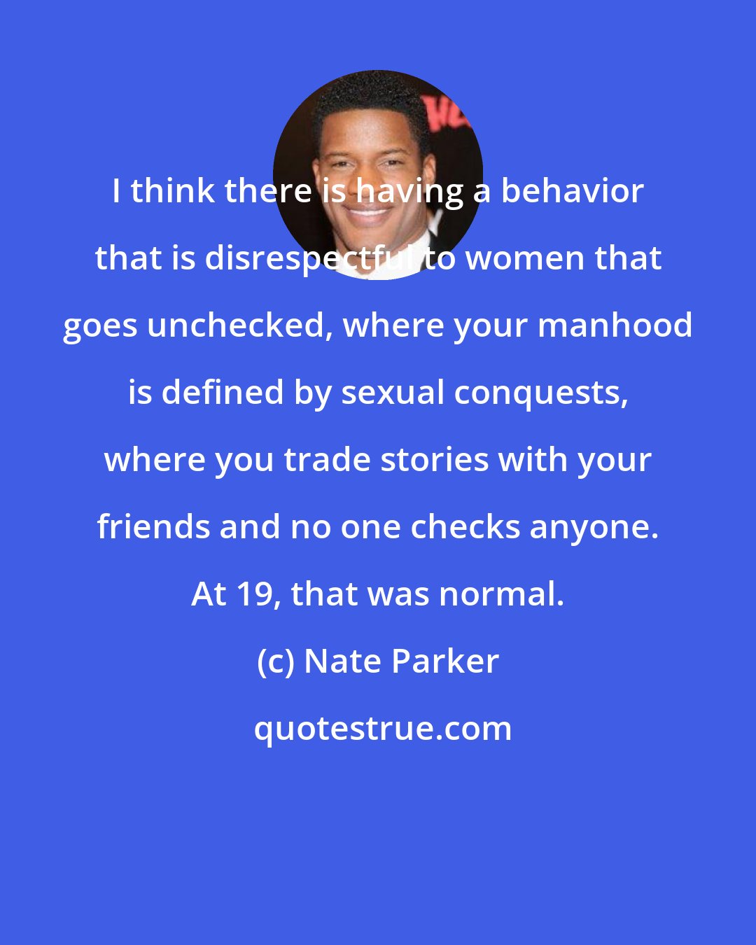 Nate Parker: I think there is having a behavior that is disrespectful to women that goes unchecked, where your manhood is defined by sexual conquests, where you trade stories with your friends and no one checks anyone. At 19, that was normal.