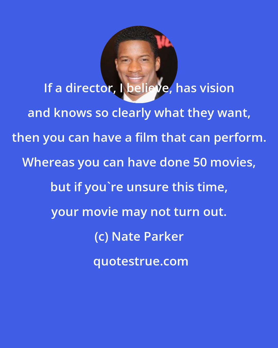 Nate Parker: If a director, I believe, has vision and knows so clearly what they want, then you can have a film that can perform. Whereas you can have done 50 movies, but if you're unsure this time, your movie may not turn out.