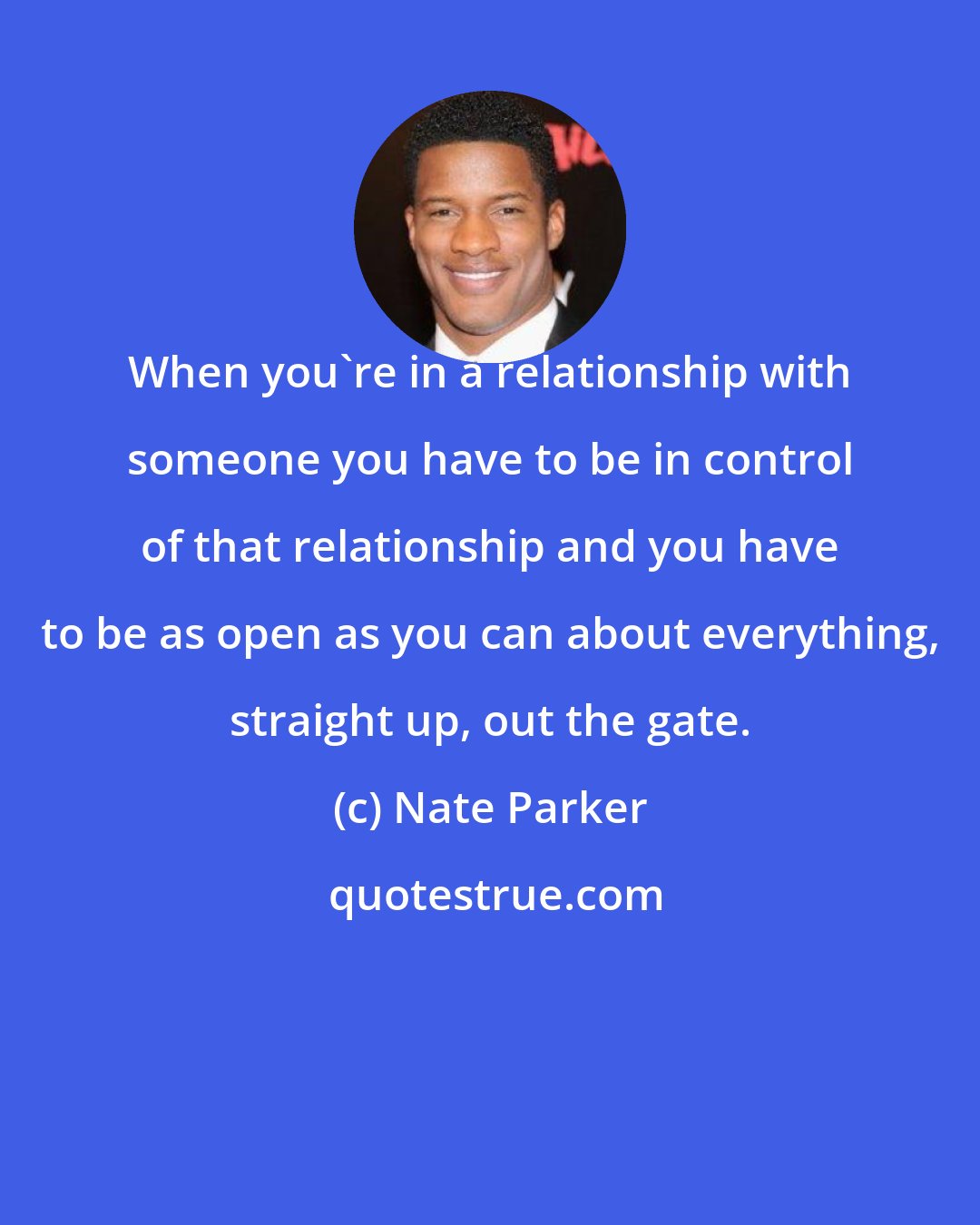 Nate Parker: When you're in a relationship with someone you have to be in control of that relationship and you have to be as open as you can about everything, straight up, out the gate.