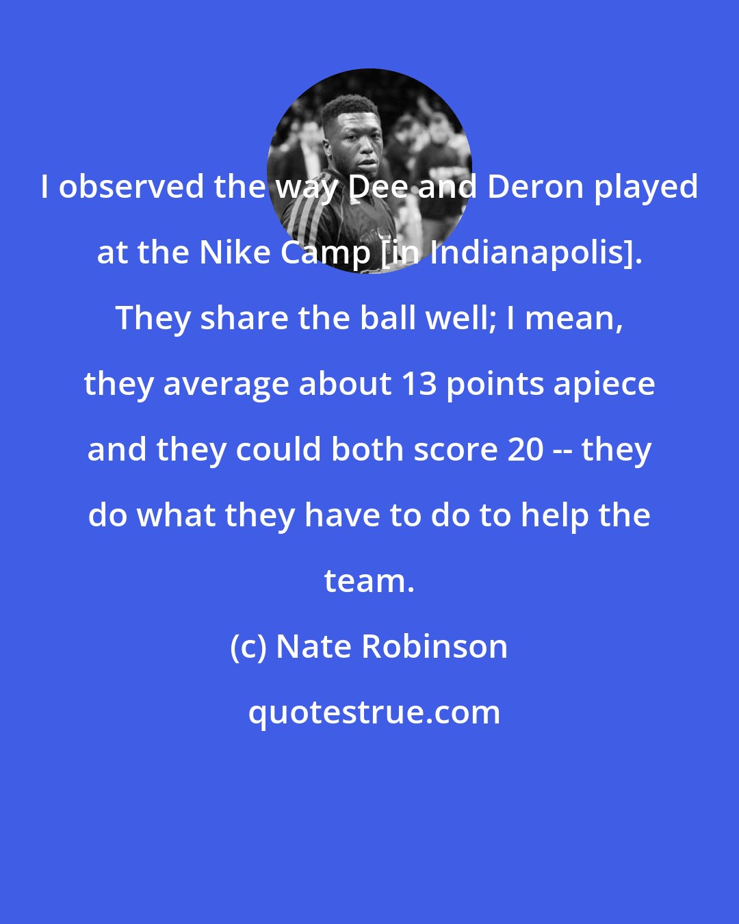 Nate Robinson: I observed the way Dee and Deron played at the Nike Camp [in Indianapolis]. They share the ball well; I mean, they average about 13 points apiece and they could both score 20 -- they do what they have to do to help the team.
