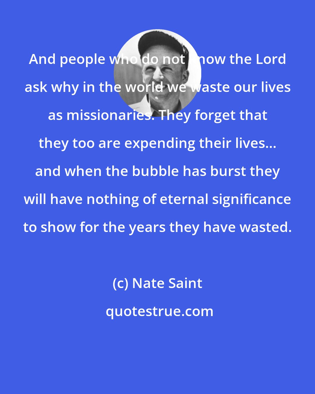 Nate Saint: And people who do not know the Lord ask why in the world we waste our lives as missionaries. They forget that they too are expending their lives... and when the bubble has burst they will have nothing of eternal significance to show for the years they have wasted.