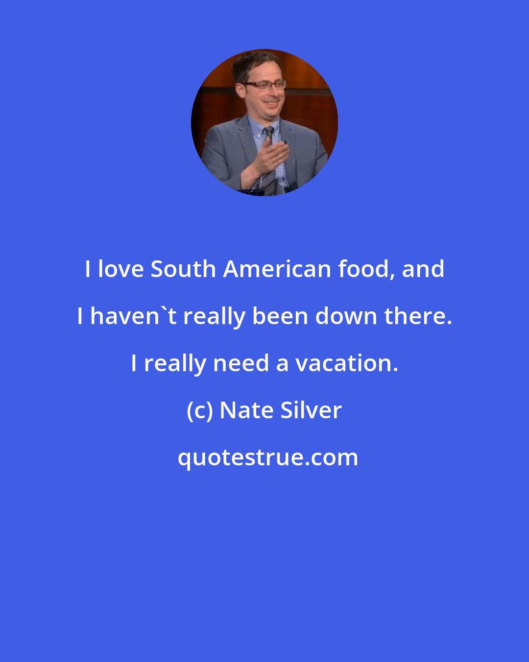 Nate Silver: I love South American food, and I haven't really been down there. I really need a vacation.