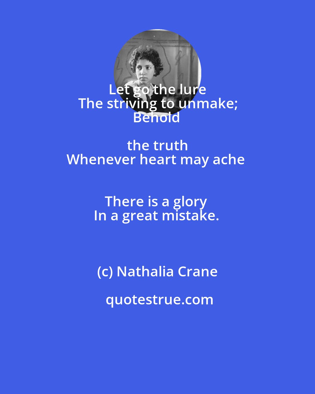 Nathalia Crane: Let go the lure 
The striving to unmake;
Behold the truth 
Whenever heart may ache 
There is a glory 
In a great mistake.