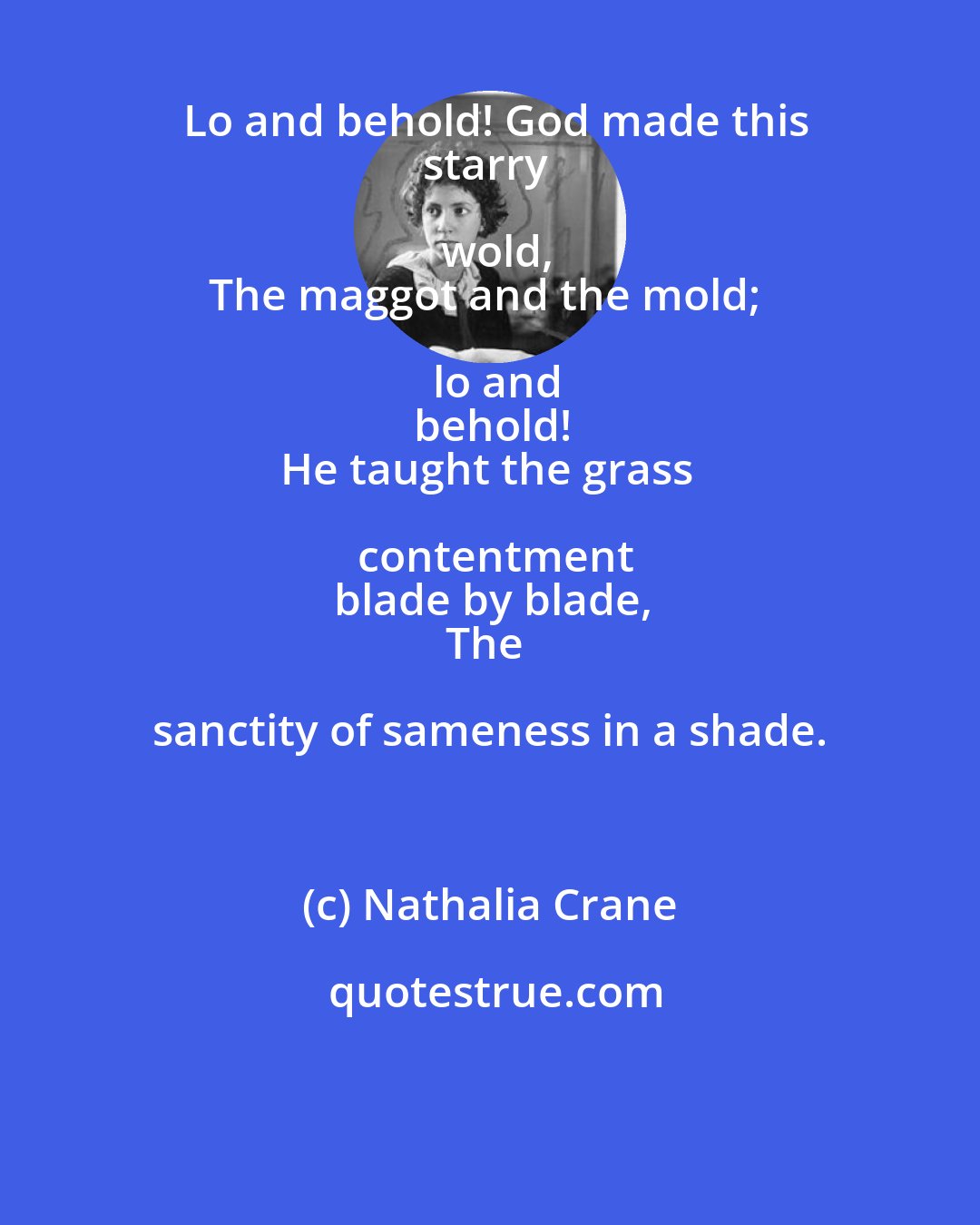 Nathalia Crane: Lo and behold! God made this
starry wold,
The maggot and the mold; lo and
behold!
He taught the grass contentment
blade by blade,
The sanctity of sameness in a shade.