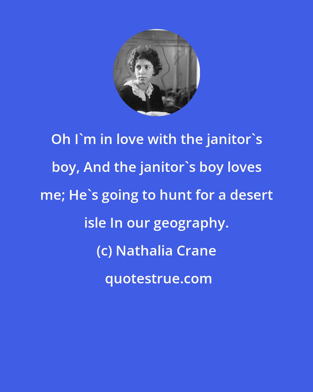 Nathalia Crane: Oh I'm in love with the janitor's boy, And the janitor's boy loves me; He's going to hunt for a desert isle In our geography.