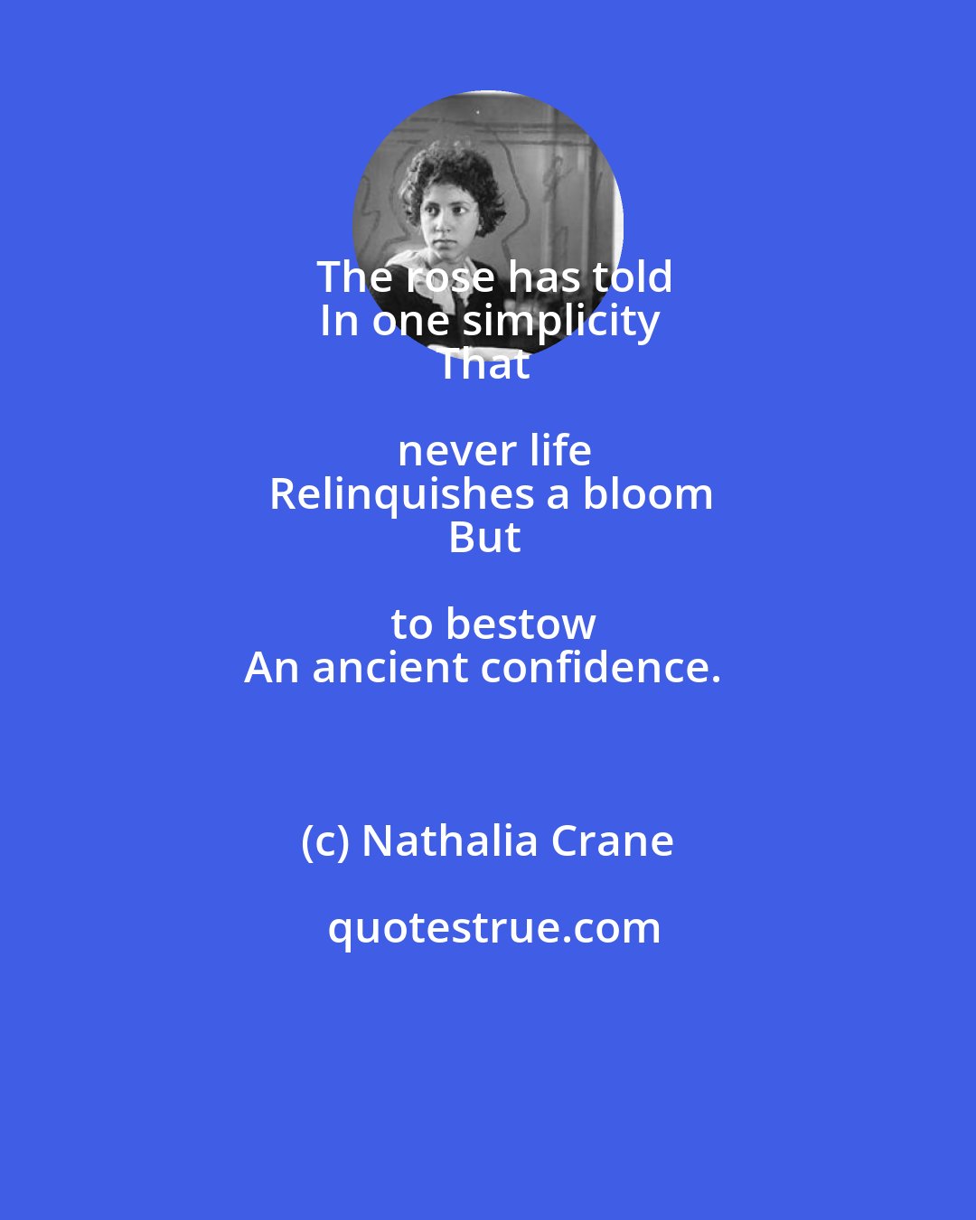 Nathalia Crane: The rose has told
In one simplicity
That never life
Relinquishes a bloom
But to bestow
An ancient confidence.
