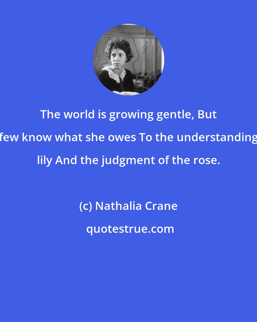 Nathalia Crane: The world is growing gentle, But few know what she owes To the understanding lily And the judgment of the rose.