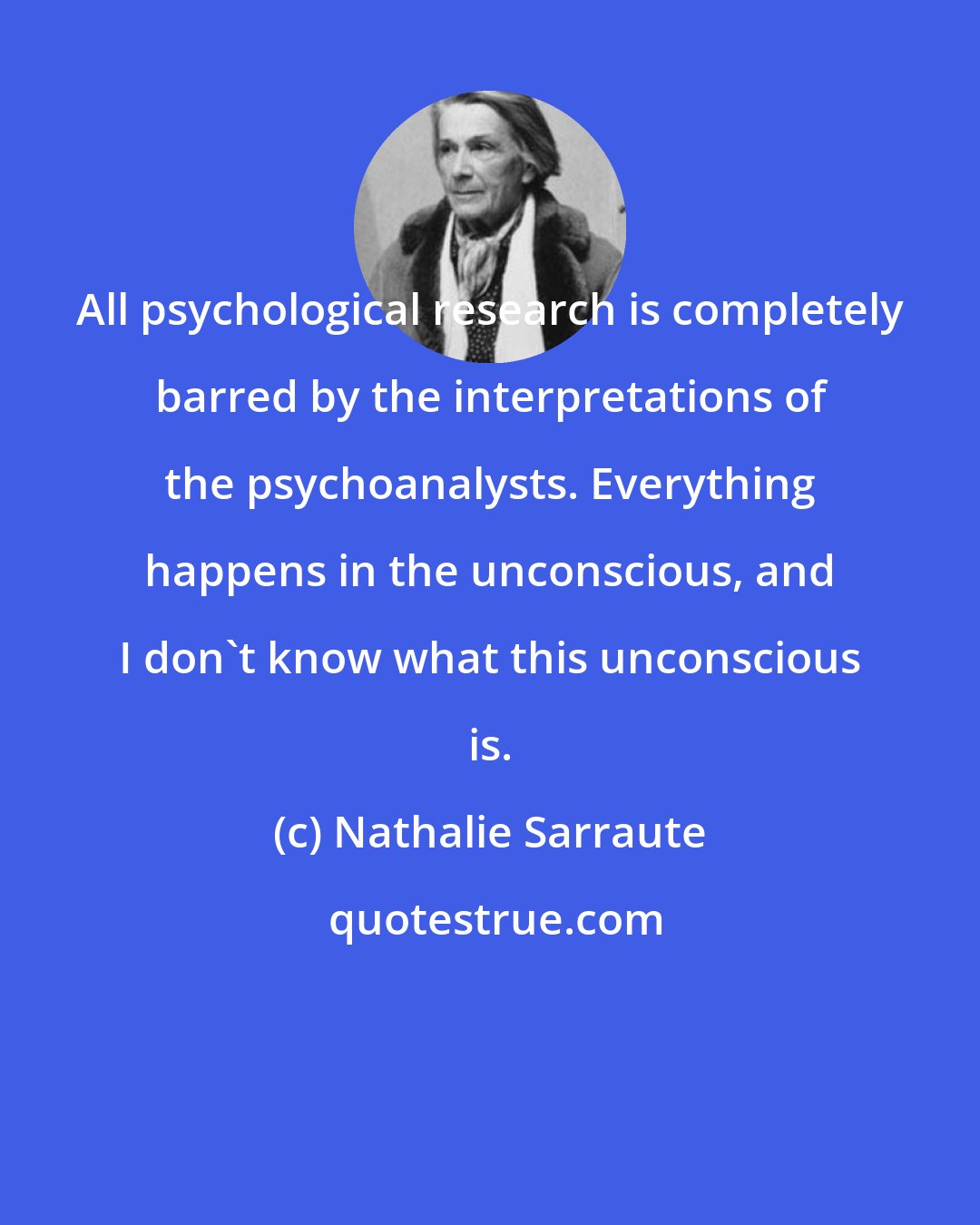 Nathalie Sarraute: All psychological research is completely barred by the interpretations of the psychoanalysts. Everything happens in the unconscious, and I don't know what this unconscious is.